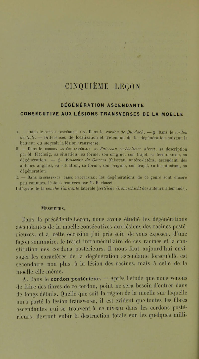 CINQUIÈME LEÇON DÉGÉNÉRATION ASCENDANTE CONSÉCUTIVE AUX LÉSIONS TRANSVERSES DE LA MOELLE A. — Dans ie cordon postérieur : a. Dans le cordon de Dvrdach. —p. Dans le cordon de Goll. — Différences de localisation et d'étendue de la dégénération suivant la hauteur ou siégeait la lésion transverse. lî. — Dans le cordon antéro-latéral : a. Faisceau cérébelleux direct, sa description par M. Flechsig, sa situation, sa forme, son origine, son trajet, sa terminaison, sa dégénération. — p. Faisceau de Gowcrs (faisceau antéro-latéral ascendant des auteurs anglais), sa situation, sa forme, son origine, son trajet, ïa terminaison, sa dégénération. C. — Dans la substance grise médullaire; les dégénérations de ce genre sont encore peu connues, lésions trouvées par M. Barbacci. Intégrité de la couche limitante latérale [seitlichc Gremschiclit des auteurs allemands). Messieurs, Dans la précédente Leçon, nous avons étudié les dégénérations ascendantes de la moelle consécutives aux lésions des racines posté- rieures, et à cette occasion j'ai pris soin de vous exposer, d'une façon sommaire, le trajet intramédullaire de ces racines et la con- stitution des cordons postérieurs. Il nous faut aujourd'hui envi- sager les caractères de la dégénération ascendante lorsqu'elle est secondaire non plus à la lésion des racines, mais à celle de la moelle elle-même. A. Dans le cordon postérieur. — Après l'étude que nous venons de faire des fibres de ce cordon, point ne sera besoin d'entrer dans de longs détails. Quelle que soit la région de la moelle sur laquelle aura porté la lésion transverse, il est évident que toutes les fibres ascendantes qui se trouvent a ce niveau dans les cordons posté- rieurs, devront subir la destruction totale sur les quelques milli-