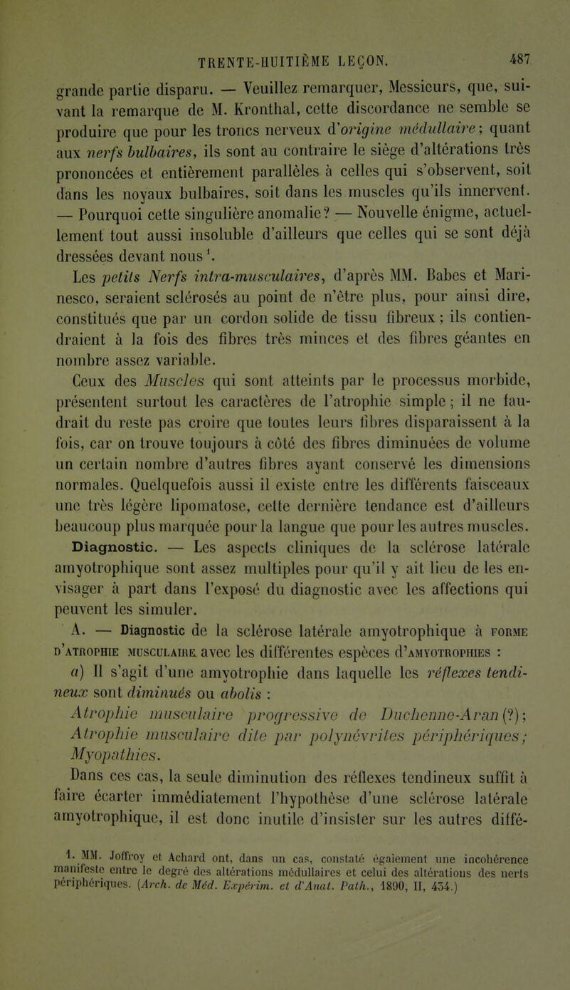 grande parlie disparu. — Veuillez remarquer, Messieurs, que, sui- vant la remarque de M. Kronthal, cette discordance ne semble se produire que pour les troncs nerveux d'origine médullaire; quant aux nerfs bulbaires, ils sont au contraire le siège d'altérations très prononcées et entièrement parallèles à celles qui s'observent, soit dans les noyaux bulbaires, soit dans les muscles qu'ils innervent. — Pourquoi cette singulière anomalie? — Nouvelle énigme, actuel- lement tout aussi insoluble d'ailleurs que celles qui se sont déjà dressées devant nous Les petits Nerfs intra-musculaires, d'après MM. Babes et Mari- nesco, seraient sclérosés au point de n'être plus, pour ainsi dire, constitués que par un cordon solide de tissu fibreux; ils contien- draient à la fois des fibres très minces et des fibres géantes en nombre assez variable. Ceux des Muscles qui sont atteints par le processus morbide, présentent surtout les caractères de l'atrophie simple ; il ne fau- drait du reste pas croire que toutes leurs libres disparaissent à la fois, car on trouve toujours à côté des fibres diminuées de volume un certain nombre d'autres fibres ayant conservé les dimensions normales. Quelquefois aussi il existe entre les différents faisceaux une très légère lipomatose, celte dernière tendance est d'ailleurs beaucoup plus marquée pour la langue que pour les autres muscles. Diagnostic. — Les aspects cliniques de la selérose latérale amyotrophique sont assez multiples pour qu'il y ait lieu de les en- visager à part dans l'exposé du diagnostic avec les affections qui peuvent les simuler. A. — Diagnostic de la sclérose latérale amyotrophique à forme d'atrophie musculaire avec les différentes espèces cI'amyotrophies : a) Il s'agit d'une amyotrophie dans laquelle les réflexes tendi- neux sont diminués ou abolis : Atrophie musculaire pi*ogrcssive de Duchennc-AranC?); Atrophie musculaire dite par polynévrites périphériques ; Myopathies. Dans ces cas, la seule diminution des réllexes tendineux suffit à faire écarter immédiatement l'hypothèse d'une sclérose latérale amyotrophique, il est donc inutile d'insister sur les autres diffé- 1. MM. JofTroy et Achard ont, dans un cas, constaté égaiement une incohérence manifeste entre le degré des altérations médullaires et celui des altérations des nerts périphériques. [Arch. de Méd. Expérim. et d'Anat. Path., 1890, II, 454.)