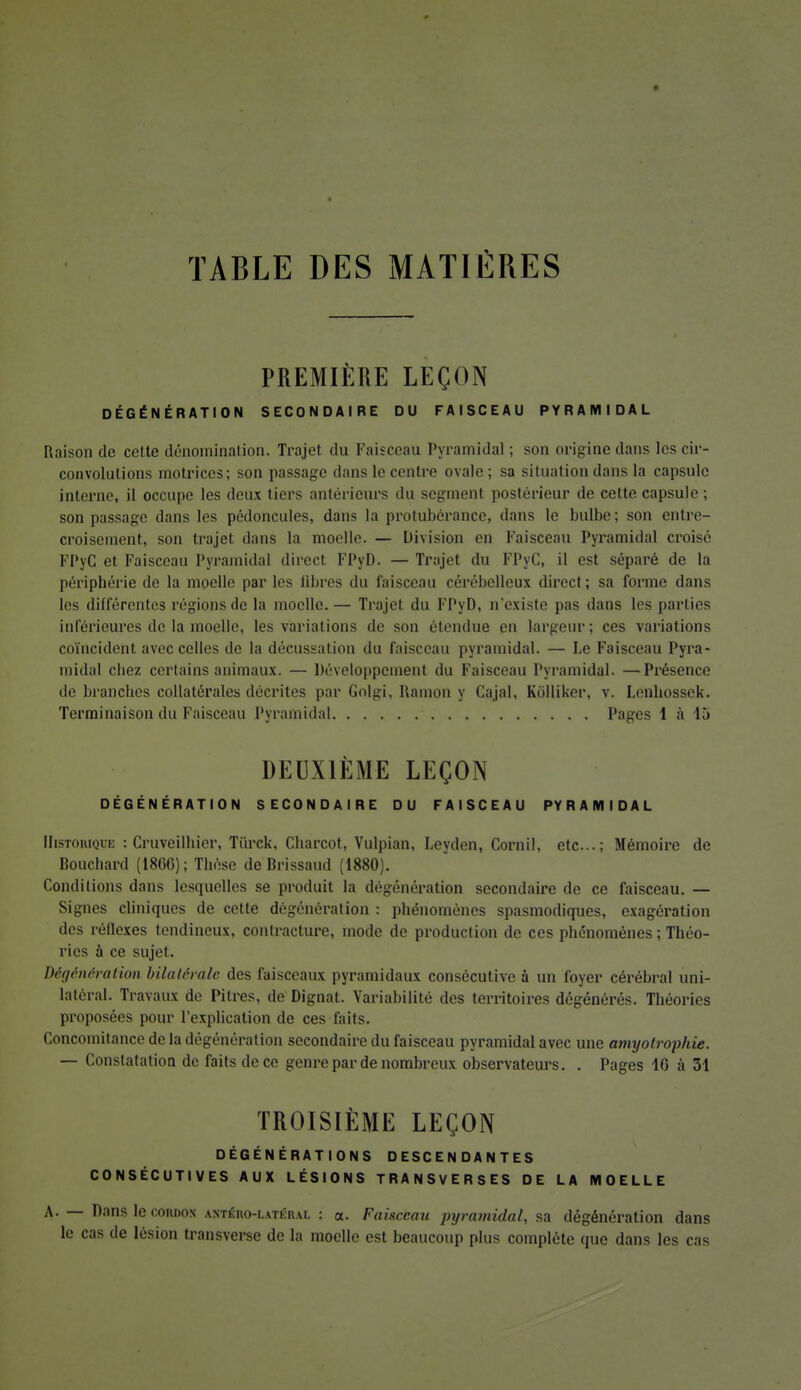 TABLE DES MATIÈRES PREMIÈRE LEÇON DÉGÉNÉRATION SECONDAIRE DU FAISCEAU PYRAMIDAL Raison de cette dénomination. Trajet du Faisceau Pyramidal ; son origine dans les cir- convolutions motrices; son passage dans le centre ovale; sa situation dans la capsule interne, il occupe les deux tiers antérieurs du segment postérieur de cette capsule ; son passage dans les pédoncules, dans la protubérance, dans le bulbe; son entre- croisement, son trajet dans la moelle. — Division en Faisceau Pyramidal croisé FPyC et Faisceau Pyramidal direct FPyD. — Trajet du FPyC, il est séparé de la périphérie de la moelle par les libres du faisceau cérébelleux direct; sa forme dans les différentes régions de la moelle. — Trajet du FPyD, n'existe pas dans les parties inférieures de la moelle, les variations de son étendue en largeur; ces variations coïncident avec celles de la décussation du faisceau pyramidal. — Le Faisceau Pyra- midal chez certains animaux. — Développement du Faisceau Pyramidal. —Présence de branches collatérales décrites par Golgi, Ramon y Cajal, Kolliker, v. Lenhossek. Terminaison du Faisceau Pyramidal Pages 1 à 15 DEUXIÈME LEÇON DÉGÉNÉRATION SECONDAIRE DU FAISCEAU PYRAMIDAL Historique : Cruveilhier, Tiirck, Charcot, Vulpian, Leyden, Cornil, etc.; Mémoire de Bouchard (1806); Thèse de Brissaud (1880). Conditions dans lesquelles se produit la dégénération secondaire de ce faisceau. — Signes cliniques de cette dégénération : phénomènes spasmodiques, exagération des réflexes tendineux, contracture, mode de production de ces phénomènes ; Théo- ries à ce sujet. Dégénération bilatérale des faisceaux pyramidaux consécutive à un foyer cérébral uni- latéral. Travaux de Pitres, de Dignat. Variabilité des territoires dégénérés. Théories proposées pour l'explication de ces faits. Concomitance de la dégénération secondaire du faisceau pyramidal avec une amyotrophie. — Constatation de faits de ce genre par de nombreux observateurs. . Pages 10 à 31 TROISIÈME LEÇON DÉGÉNÉRATIONS DESCENDANTES CONSÉCUTIVES AUX LÉSIONS TRANSVERSES DE LA MOELLE A. — Dansleconnox antéro-i.atéiui. : a. Faiscemi pyramidal, sa dégénération dans le cas de lésion transverse de la moelle est beaucoup plus complète que dans les cas