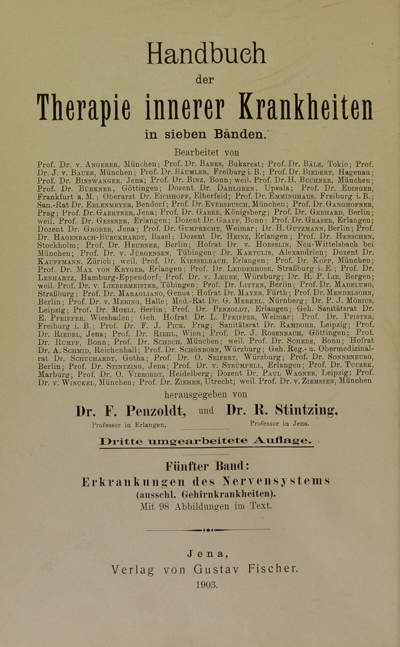 Handbuch der Therapie innerer Krankheiten in sieben Bänden. Bearbeitet von Prof. Dr. v. Angerer, München; Prof. I)r. Babes, Bukarest; Prof. Dr. Bälz, Tokio; Prof. Dr. J. v. Bauer, München; Prof. Dr. Bäumler, Freiburg i. B.; Prof. Dr. Biedert, Hagenau; Prof. Dr. Binswanger, Jena; Prof. Dr. Binz, Bonn; weil. Prof. Dr.H. Büchner, München; Prof. Dr. Bürkner, Göttingen; Dozent Dr. Dahlgren, Upsala; Prof. Dr. Edinger, Frankfurt a. M.; Oberarzt Dr. Eichhoff, Elberfeld; Prof. Dr. Emminghaus, Freiburg i.B.; San.-RatDr. Erlenheyer, Bendorf; Prof. Dr.Eversbusch, München; Prof. Dr.Ganghofner, Prag; Prof. Dr.Gaertner, Jena; Prof. Dr. Garrü, Königsberg; Prof. Dr. Gebhard, Berlin; weil. Prof. Dr. Gessner, Erlangen; Dozent Dr.Graff, Bonn; Prof. Dr. Graser, Erlangen; Dozent Dr. Grober, Jena; Prof. Dr. Gumprecht, Weimar; Dr. H. Gutzmann, Berlin; Prof. Dr. Hagenbach-Burckhardt, Basel; Dozent Dr. Heinz, Erlangen ; Prof. Dr. Henschen, Stockholm; Prof. Dr. Heubner, Berlin; Hofrat Dr. v. Hoesslin, Neu-Wittelsbach bei München; Prof. Dr. v. Jürgensen, Tübingen; Dr. Kartulis, Alexandrien; Dozent Dr. Kauffmann. Zürich; weil. Prof. Dr. Kiesselbach. Erlangen; Prof. Dr. Kopp, München; Prof. Dr. Max von Kryger, Erlangen; Prof. Dr. Ledderhose, Straßburg i. E.; Prof. Dr. Lenhartz, Hamburg-Eppendorf; Prof. Dr. v. Leube, Würzburg; Dr. H. P. Lee, Bergen; weil. Prof. Dr. v. Liebermeister, Tübingen; Prof. Dr. Litten, Berlin; Prof. Dr. Madelung, Straßburg; Prof. Dr. Maragliano, Genua; Hofrat Dr. Mayer, Eürth; Prof.Dr.Mendelsohn, Berlin; Prof. Dr. v. Mering, Halle; Med.-ßat Dr. G. Merkel, Nürnberg; Dr. P. J. Möbius, Leipzig; Prof. Dr. Moelt, Berlin; Prof. Dr. Penzoldt, Erlangen; Geh. Sanitätsrat Dr. E. Pfeiffer, Wiesbaden; Geh. Hofrat Dr. L. Pfeiffer, Weimar; Prof. Dr. Pfister, Freiburg i. B.; Prof. Dr. F. J. Pick. Prag; Sanitätsrat Dr. Ramdohr, Leipzig; Prof. Dr. Riedel, Jena; Prof. Dr. Riehl, Wien; Prof. Dr. J. Rosenbach, Göttingen; Prof. Dr. Rumpf, Bonn; Prof. Dr. Schech, München; weil. Prof. Dr. Schede, Bonn; Hofrat Dr. A. Schuld, Reichenhall; Prof. Dr. Schönborn, Würzburg; Geh. Reg.- u. Obermedizinal- rat Dr. Schuchardt, Gotha; Prof. Dr. 0. Seifert, Würzburg; Prof. Dr. Sonnenburg, Berlin; Prof. Dr. Stintzing, Jena; Prof. Dr. v. Strümpell, Erlangen; Prof. Dr. Tuczek, Marburg; Prof. Dr. 0. Vierordt, Heidelberg; Dozent Dr. Paul Wagner, Leipzig; Prof. Dr. v. Winckel, München; Prof. Dr. Ziehen, Utrecht; weil. Prof. Dr. v. Ziemssen, München herausgegeben von Dr. F. Penzoldt, und Dr. R. Stintzing, Professor in Erlangen, Professor in Jena. Dritte umgearbeitete Auflage. Fünfter Band: Erkrankungen des Nervensystems (ausschl. (xehirnkranklieiten). Mit 98 Abbildungen im Text. Jena, Verlag von Gustav Fischer. 1908.