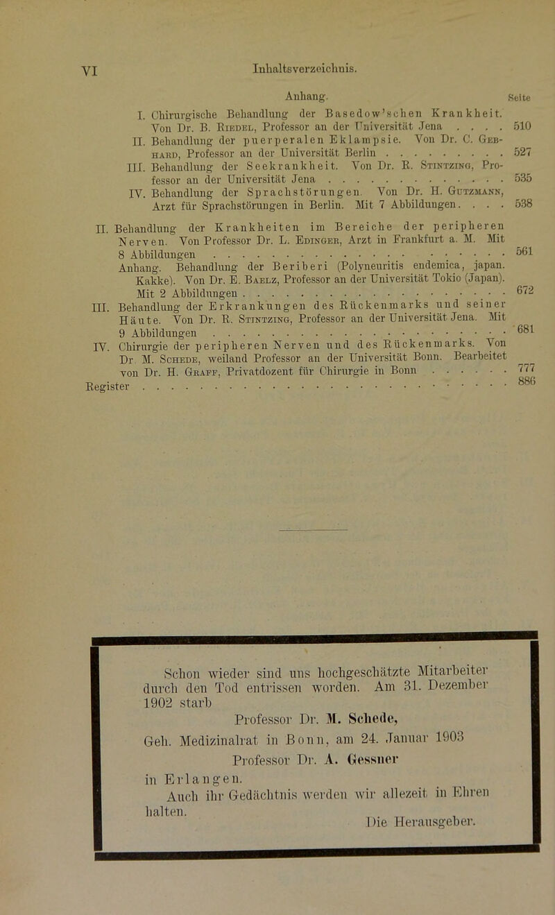 VI Inhaltsverzeichnis. Anhang-. Seite I. Chirurgische Behandlung der B a s e d o w ’ s c h e n Krankheit. Von Dr. B. Kiedel, Professor an der Universität Jena .... 510 II. Behandlung der puerperalen Eklampsie. Von Dr. C. Geb- hard, Professor an der Universität Berlin 527 III. Behandlung der Seekrankheit. Von Dr. R. Stintzing, Pro- fessor an der Universität Jena 535 IV. Behandlung der Sprachstörungen. Von Dr. H. Gützmann, Arzt für Sprachstörungen in Berlin. Mit 7 Abbildungen. . . . 538 II. Behandlung der Krankheiten im Bereiche der peripheren Nerven. Von Professor Dr. L. Edinger, Arzt in Frankfurt a. M. Mit 8 Abbildungen • • • • Anhang. Behandlung der Beriberi (Polyneuritis endemica, japan. Kakke). Von Dr. E. Baelz, Professor an der Universität Tokio (Japan). Mit 2 Abbildungen • III. Behandlung der Erkrankungen des Rückenmarks und seiner Häute. Von Dr. R. Stintzing, Professor an der Universität Jena. Mit 9 Abbildungen IV. Chirurgie der peripheren Nerven und des Rückenmarks. Von Dr M. Schede, weiland Professor an der Universität Bonn. Bearbeitet von Dr. H. Graff, Privatdozent für Chirurgie iu Bonn Register 561 672 681 777 886 Schon wieder sind uns hochgeschätzte Mitarbeiter durch den Tod entrissen worden. Am 31. Dezember 1902 starb Professor Dr. M. Schede, Geh. Medizinalrat in Bonn, am 24. Januar 1903 Professor Dr. A. Gessner in Erlangen. Auch ihr Gedächtnis werden wir allezeit in Ehren halten. 1 )ie Herausgeber.