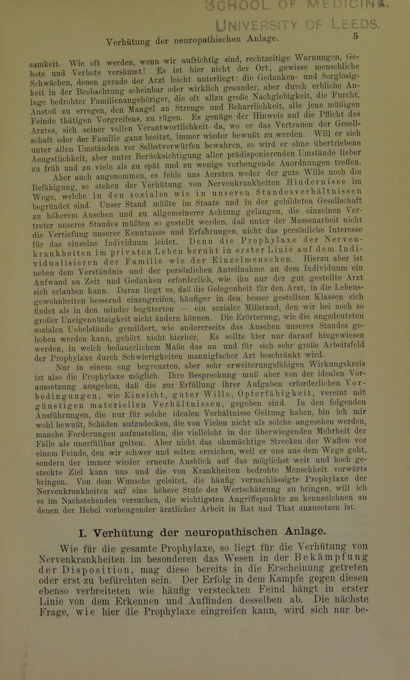 »CHOOl O? IWhUlUIW». Univ n; Y OF Ll Verhütung der neuropathischen Anlage. EDS. 5 , W,-A nft wpvdeii wenn wir aufrichtig sind, rechtzeitige Warnungen, Ge- L Verbote yerSrnt! Es ist hier nicht der Ort, gewisse menschliche Schwächen denen gerade der Arzt leicht unterliegt: die Gedanken- und Sorglosig- 1-cit in der Beobachtung scheinbar oder wirklich gesunder, aber durch erbliche An- lage bedrohter Familienangehöriger, die oft allzu große Nachgiebigkeit, die Furcht Anstoß zu erregen, den Mangel an Strenge und Beharrlichkeit, alle ®ne raüßigen Feinde thäti-en Vorgreifens, zu rügen. Es genüge der Hinweis auf die I flicht des \rztes sich&seiner vollen Verantwortlichkeit da, wo er das Vertrauen der Gesell- schaft 'oder der Familie ganz besitzt, immer wieder bewußt zu werden. V lll ei sich unter allen Umständen vor Selbstvorwürfen bewahren, so wird er ohne übertriebene Aeno-stlichkeit, aber unter Berücksichtigung aller prädisponierenden Umstande lieber zu früh und zu viele als zu spät und zu wenige vorbeugende Anordnungen tieften Aber auch angenommen, es fehle uns Aerzten weder der gute V llle noch die Befähigung, so stehen der Verhütung von Nervenkrankheiten Hindernisse im Wege welche in den sozialen wie in unseren Standes Verhältnissen begründet sind. Unser Stand müßte im Staate und m der gebildeten Gesellschaft zu höherem Ansehen und zu allgemeinerer Achtung gelangen, die einzelnen Ver- treter unseres Standes müßten so gestellt werden, daß unter der Massenarbeit nicht die Vertiefung unserer Kenntnisse und Erfahrungen, nicht das persönliche Interesse für das einzelne Individuum leidet. Denn die Prophylaxe der Nerven- krankheiten im privaten Leben beruht in erster Linie auf dem Indi- vidualisieren der Familie wie der Einzelmenschen. Hierzu aber ist neben dem Verständnis und der persönlichen Anteilnahme an dem Individuum em Aufwand an Zeit und Gedanken erforderlich, wie ihn nur der gut gestellte Arzt sich erlauben kann. Daran liegt es, daß die Gelegenheit für den Arzt, in die Lebens- o-ewohnheiteu bessernd einzugreifen, häufiger in den besser gestellten Klassen sich findet als in den minder begüterten — ein sozialer Mißstand, den wir bei noch so großer Uneigennützigkeit nicht ändern können. Die Erörterung, wie die angedeuteten sozialen Uebelstände gemildert, wie andererseits das Ansehen unseres Standes ge- hoben werden kann, gehört nicht hierher. Es sollte hier nur darauf hingewiesen werden, in welch bedauerlichem Maße das an und für sich sehr große Arbeitsfeld der Prophylaxe durch Schwierigkeiten mannigfacher Art beschränkt wird. Nur in einem eng begrenzten, aber sehr erweiterungsfähigen Wirkungskreis ist also die Prophylaxe möglich. Ihre Besprechung muß aber von der idealen Vor- aussetzung ausgehen, daß die zur Erfüllung ihrer Aufgaben erforderlichen Vor- bedingungen, wie Einsicht, guter Wille, Opferfähigkeit, vereint mit günstigen materiellen Verhältnissen, gegeben sind. In den folgenden Ausführungen, die nur für solche idealen Verhältnisse Geltung haben, bin ich mir wohl bewußt, Schäden aufzudecken, die von Vielen nicht als solche angesehen werden, manche Forderungen aufzustellen, die vielleicht in der überwiegenden Mehrheit der Fälle als unerfüllbar gelten. Aber nicht das ohnmächtige Strecken der Waffen vor einem Feinde, den wir schwer und selten erreichen, weil er uns aus dem Wege geht, sondern der immer wieder erneute Ausblick auf das möglichst weit und hoch ge- steckte Ziel kann uns und die von Krankheiten bedrohte Menschheit vorwärts bringen. Von dem Wunsche geleitet, die häufig vernachlässigte Prophylaxe der Nervenkrankheiten auf eine höhere Stufe der Wertschätzung zu bringen, will ich es im Nachstehenden versuchen, die wichtigsten Angriffspunkte zu kennzeichnen an denen der Hebel vorbeugender ärztlicher Arbeit in Rat und That anzusetzen ist. I. Verhütung der neuropathischen Anlage. Wie für die gesamte Prophylaxe, so liegt für die Verhütung von Nervenkrankheiten im besonderen das Wesen in der Bekämpfung der Disposition, mag diese bereits in die Erscheinung getreten oder erst zu befürchten sein. Der Erfolg in dem Kampfe gegen diesen ebenso verbreiteten wie häufig versteckten Feind hängt in erster Linie von dem Erkennen und Auffinden desselben ab. Die nächste Frage, wie hier die Prophylaxe eingreifen kann, wird sich nur be-