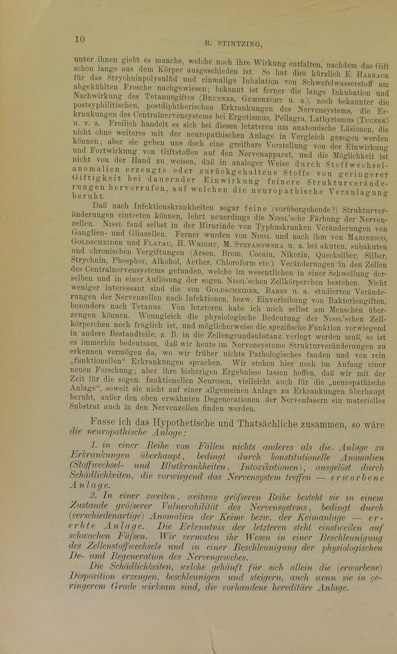 B. STTNTZING, unter ihnen giebt es manche, welche noch ihre Wirkung entfalten, nachdem das Gift schon lange aus dem Körper ausgeschieden ist. So hat dies kürzlich F t-T*»« lur das Stryclminpolysulfid und einmalige Inhalation von Schwefelwasserstoff am ab gekühlten Frosche nachgewiesen; bekannt ist ferner die lange Inkubation und Nachwirkung des Tetanusgiftes (Brunner, Gümpbecht u. a.). noch bekannter die postsyphiht.schen, pos diphtherischen Erkrankungen des Nervensystems “ie £! kiankungen des Centralnervensystems bei Ergotismus, Pellagra, Lathyrismus (Tuczek) u. a. hieilich handelt es sich bei diesen letzteren um anatomische Läsionen die nicht ohne weiteres mit der neuropathischen Anlage in Vergleich gezogen werden können aber sie geben uns doch eine greifbare Vorstellung von der Einwirkung nicht °;tW1kuü| v°n Glftstoffe11 auf den Nervenapparat, und die Möglichkeit ist nicht von der Hand zu weisen, datl in analoger Weise durch Stof f Wechsel- anomahen erzeugte oder zurückgehaltene Stoffe von geringerer G- ttigkert bei dauernder Einwirkung feinere Strukturverände- lungen hervorrufen, auf welchen die neurop athische Veranlagung U 61 11 ll t. ® Dab nach Infektionskrankheiten sogar feine (vorübergehende?) Strukturver- änderungen eintreten können, lehrt neuerdings die Nissn’sche Färbung der Nerven- zellen Nissl fand selbst in der Hirnrinde von Typhuskranken Veränderungen von Ganglien- und Hirnzellen. Ferner wurden von Nissl und nach ihm von Marinesco Goldscheider und Flatau, H. Wright, M. Stefanowska u. a. bei akuten, subakuten und chronischen Vergiftungen (Arsen, Brom, Cocain, Nikotin, Quecksilber, Silber, Stiychnm, ^ hosphor, Alkohol, Aether, Chloroform etc.) Veränderungen in den Zellen des Centralnervensystems gefunden, welche im wesentlichen in einer Schwellung der- selben und in einer Auflösung der sogen. NissL’schen Zellkörperchen bestehen. Nicht weniger interessant sind die von Goldscheider, Babes u. a. studierten Verände- rungen der Nervenzellen nach Infektionen, bezw. Einverleibung von Bakteriengiften besonders nach Tetanus. Von letzteren habe ich mich selbst am Menschen”über- zeugen können. Wenngleich die physiologische Bedeutung der NissL’schen Zell- körperchen noch fraglich ist, und möglicherweise die spezifische Funktion vorwiegend in andeie Bestandteile, z. B. iii die Zellengrundsubstanz verlegt werden muß, so ist es immeihin bedeutsam, daß wir heute im Nervensysteme Strukturveränderungen zu eikennen vermögen da, wo wir früher nichts Pathologisches fanden und von rein „funktionellen“ Erkrankungen sprachen. Wir stehen hier noch im Anfang einer neuen Forschung; aber ihre bisherigen Ergebnisse lassen hoffen, daß wir mit der Zeit für die sogen, funktionellen Neurosen, vielleicht auch für die „neuropathische Anlage , soweit sie nicht auf einer allgemeinen Anlage zu Erkrankungen überhaupt beruht, außer den oben erwähnten Degenerationen der Nervenfasern ein materielles Substrat auch in den Nervenzellen finden werden. Fasse ich das Hypothetische und Thatsächliche zusammen, so wäre die neuropathische Anlage: 1. in einer Reihe von Fällen nichts anderes als die■ Anlage zu Erkrankungen überhaupt, bedingt durch konstitutionelle Anomalien (Stoffwechsel- und Blutlcranlcheiten, Intoxikationen), ausgelöst durch Schädlichkeiten, die vonviegenä das Nervensystem treffen — erworbene Anlage. 2. ln einer zweiten, weitaus gröfscren Reihe besteht sie in einem Zustande gröfscrer Vulnerabilität des Nervensystems, bedingt durch (verschiedenartige) Anomalien der Keime bezw. der Keimanlage — er- erbte Anlage. Die Erkenntnis der letzteren steht einstweilen auf schwachen Füfsen. Wir vermuten ihr Wesen in einer Beschleunigung des Zellenstoff Wechsels und in einer Beschleunigung der physiologischen De- und Regeneration des Nervengewebes. Die Schädlichkeiten, welche gehäuft für sich allein die (erworbene) Disposition erzeugen, beschleunigen und steigern, auch wenn sic in ge- ringerem Grade wirksam sind, die vorhandene hereditäre Anlage.