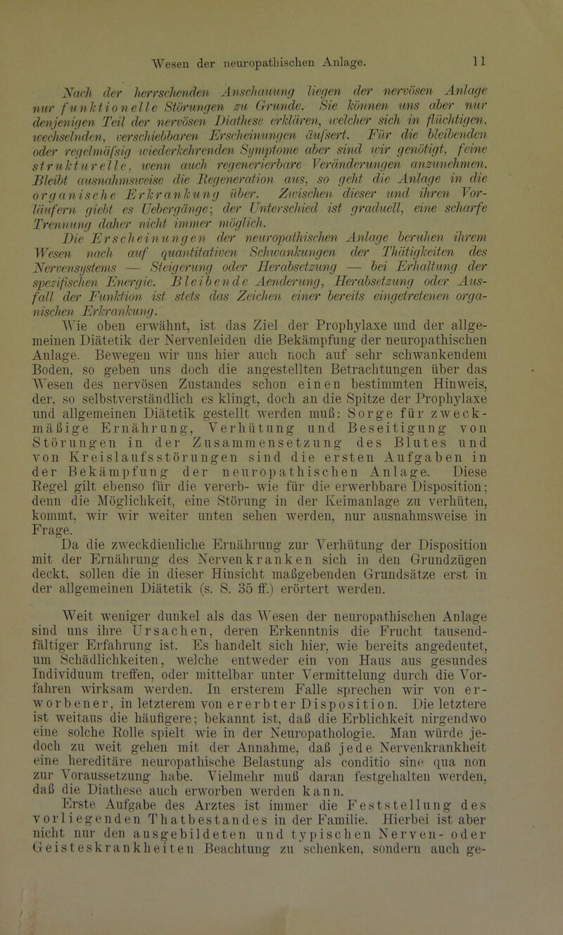 Nach der herrschenden Anschauung liegen der nervösen Anlage nur funktionelle Störungen zu Grunde. Sie können uns aber nur denjenigen Teil der nervösen Diathese erklären, welcher sich in flüchtigen, wechselnden, verschiebbaren Erscheinungen äufsert, Für die bleibenden oder regelmäßig mederkehrenden Symptome aber sind wir genötigt, feine struktureile, wenn auch regenerierbare Veränderungen anzunehmen. Bleibt ausnahmsweise die Begeneration aus, so geht die Anlage in die organische Erkrankung über. Zwischen dieser und ihren Vor- läufern giebt cs Uebergänge; der Unterschied ist graduell, eine scharfe Trennung daher nicht immer möglich. Die Erscheinungen der neuropathischen Anlage beruhen ihrem Wesen nach auf quantitativen Schwankungen der Thätigkeiten des Nervensystems — Steigerung oder Herabsetzung — bei Erhaltung der spezifischen Energie. Bleibende Aendcrung, Herabsetzung oder Aus- fall der Funktion ist stets das Zeichen einer bereits eingetretenen orga- nischen Erkrankung. Wie oben erwähnt, ist das Ziel der Prophylaxe und der allge- meinen Diätetik der Nervenleiden die Bekämpfung der neuropathischen Anlage. Bewegen wir uns hier auch noch auf sehr schwankendem Boden, so geben uns doch die angestellten Betrachtungen über das Wesen des nervösen Zustandes schon einen bestimmten Hinweis, der, so selbstverständlich es klingt, doch an die Spitze der Prophylaxe und allgemeinen Diätetik gestellt werden muß: Sorge für zweck- mäßige Ernährung, Verhütung und Beseitigung von Störungen in der Zusammensetzung des Blutes und von Kreislaufs Störungen sind die ersten Aufgaben in der Bekämpfung der neuropathischen Anlage. Diese Regel gilt ebenso für die vererb- wie für die erwerbbare Disposition; denn die Möglichkeit, eine Störung in der Keimanlage zu verhüten, kommt, wir wir weiter unten sehen werden, nur ausnahmsweise in Frage. Da die zweckdienliche Ernährung zur Verhütung der Disposition mit der Ernährung des Nervenkranken sich in den Grundzügen deckt, sollen die in dieser Hinsicht maßgebenden Grundsätze erst in der allgemeinen Diätetik (s. S. 35 ff.) erörtert werden. Weit weniger dunkel als das Wesen der neuropathischen Anlage sind uns ihre Ursachen, deren Erkenntnis die Frucht tausend- fältiger Erfahrung ist. Es handelt sich hier, wie bereits angedeutet, um Schädlichkeiten, welche entweder ein von Haus aus gesundes Individuum treffen, oder mittelbar unter Vermittelung durch die Vor- fahren wirksam werden. In ersterem Falle sprechen wir von er- worbener, in letzterem von ererbter Disposition. Die letztere ist weitaus die häufigere; bekannt ist, daß die Erblichkeit nirgendwo eine solche Rolle spielt wie in der Neuropathologie. Man würde je- doch zu weit gehen mit der Annahme, daß jede Nervenkrankheit eine hereditäre neuropathische Belastung als conditio sine qua non zur Voraussetzung habe. Vielmehr muß daran festgehalten werden, daß die Diathese auch erworben werden kann. Erste Aufgabe des Arztes ist immer die Feststellung des vorliegenden Thatbestandes in der Familie. Hierbei ist aber nicht nur den ausgebildeten und typischen Nerven- oder Geisteskrankheiten Beachtung zu schenken, sondern auch ge-