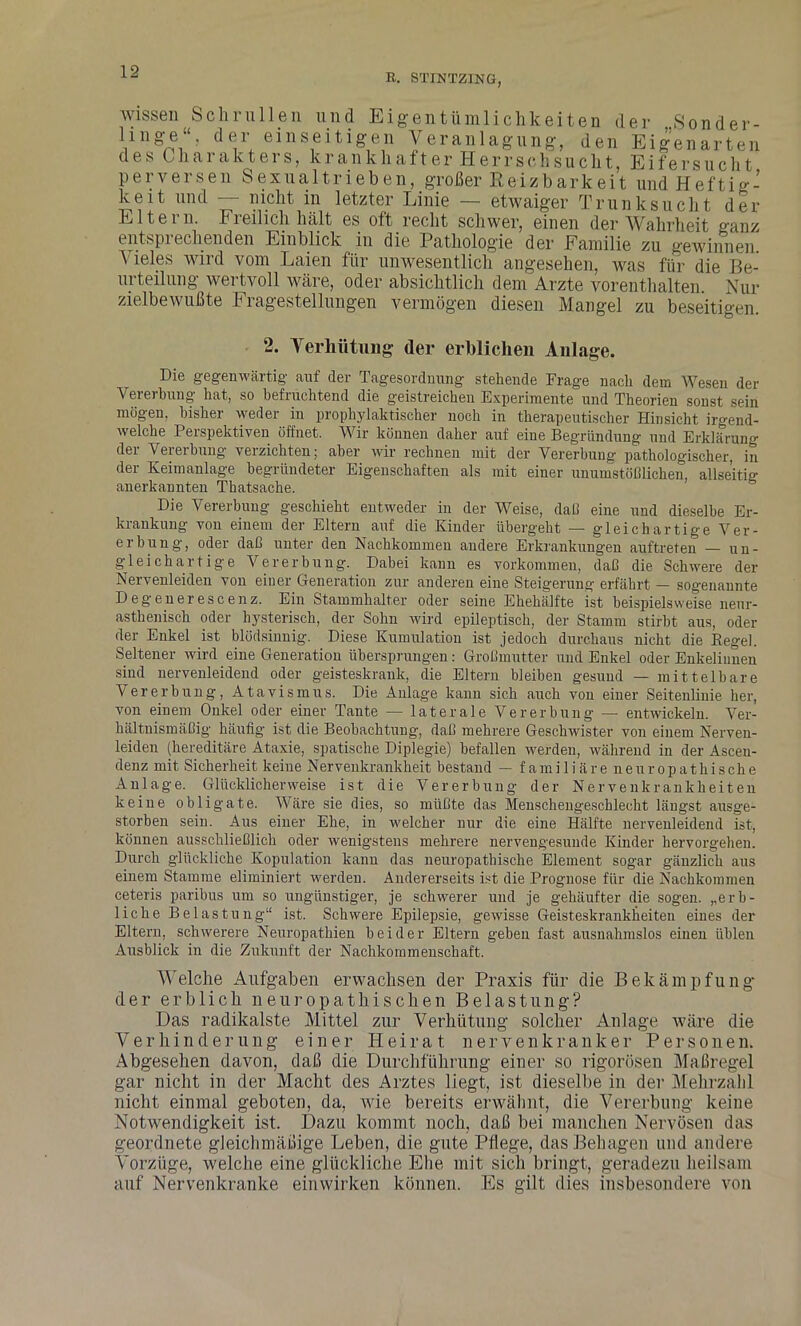 R. STINTZING, wissen Schrullen und Eigentümlichkeiten der Sonder- lnige“. der einseitigen Veranlagung, den Eigenarten des Charakters, krankhafter Herrschsucht, Eifersucht perversen Sexualtrieben, großer Reizbarkeit und Heftig- keit und — nicht in letzter Linie — etwaiger Trunksucht der Eltei n. Fi eil ich hält es oft recht schwer, einen der Wahrheit ganz entsprechenden Einblick in die Pathologie der Familie zu gewinnen. \ ieles wird vom Laien für unwesentlich angesehen, was für die Be- urteilung wertvoll wäre, oder absichtlich dem Arzte vorenthalten. Nur zielbewußte Fragestellungen vermögen diesen Mangel zu beseitigen. 2. Verhütung der erblichen Anlage. Die gegenwärtig- auf der Tagesordnung stehende Frage nach dem Wesen der Vererbung hat, so befruchtend die geistreichen Experimente und Theorien sonst sein mögen, bisher weder in prophylaktischer noch in therapeutischer Hinsicht irgend- welche Perspektiven öffnet. Wir können daher auf eine Begründung und Erklärung der Vererbung verzichten; aber wir rechnen mit der Vererbung pathologischer, in der Keimanlage begründeter Eigenschaften als mit einer unumstößlichen, allseitig anerkannten Thatsache. Die Vererbung geschieht entweder in der Weise, daß eine und dieselbe Er- krankung von einem der Eltern auf die Kinder übergeht — gleichartige Ver- erbung, oder daß unter den Nachkommen andere Erkrankungen auftreten — un- gleichartige Vererbung. Dabei kann es Vorkommen, daß die Schwere der Nervenleiden von eiuer Generation zur anderen eine Steigerung erfährt — sogenannte Degenerescenz. Ein Stammhalter oder seine Ehehälfte ist beispielsweise nenr- asthenisch oder hysterisch, der Sohn wird epileptisch, der Stamm stirbt aus, oder der Enkel ist blödsinnig. Diese Kumulation ist jedoch durchaus nicht die Kegel. Seltener wird eine Generation übersprungen: Großmutter und Enkel oder Enkelinnen sind nervenleidend oder geisteskrank, die Eltern bleiben gesund — mittelbare Vererbung, Atavismus. Die Anlage kann sich auch von einer Seitenlinie her, von einem Onkel oder einer Tante — laterale Vererbung — entwickeln. Ver- hältnismäßig häufig ist die Beobachtung, daß mehrere Geschwister von einem Nerven- leiden (hereditäre Ataxie, spatische Diplegie) befallen werden, während in der Ascen- denz mit Sicherheit keine Nervenkrankheit bestand — familiäre neuropathische Anlage. Glücklicherweise ist die Vererbung der Nervenkrankheiten keine obligate. Wäre sie dies, so müßte das Menschengeschlecht längst ausge- storben sein. Aus einer Ehe, in welcher nur die eine Hälfte nervenleidend ist, können ausschließlich oder wenigstens mehrere nervengesunde Kinder hervorgehen. Durch glückliche Kopulation kann das neuropathische Element sogar gänzlich aus einem Stamme eliminiert werden. Andererseits ist die Prognose für die Nachkommen ceteris paribus um so ungünstiger, je schwerer und je gehäufter die sogen, „erb- liche Belastung“ ist. Schwere Epilepsie, gewisse Geisteskrankheiten eines der Eltern, schwerere Neuropathien beider Eltern geben fast ausnahmslos einen üblen Ausblick in die Zukunft der Nachkommenschaft. Welche Aufgaben erwachsen der Praxis für die Bekämpfung der erblich neuropatliisehen Belastung? Das radikalste Mittel zur Verhütung solcher Anlage wäre die Verhinderung einer Heirat nervenkranker Personen. Abgesehen davon, daß die Durchführung einer so rigorosen Maßregel gar nicht in der Macht des Arztes liegt, ist dieselbe in der Mehrzahl nicht einmal geboten, da, wie bereits erwähnt, die Vererbung keine Notwendigkeit ist. Dazu kommt noch, daß bei manchen Nervösen das geordnete gleichmäßige Leben, die gute Pflege, das Behagen und andere Vorzüge, welche eine glückliche Ehe mit sich bringt, geradezu heilsam auf Nervenkranke ein wirken können. Es gilt dies insbesondere von