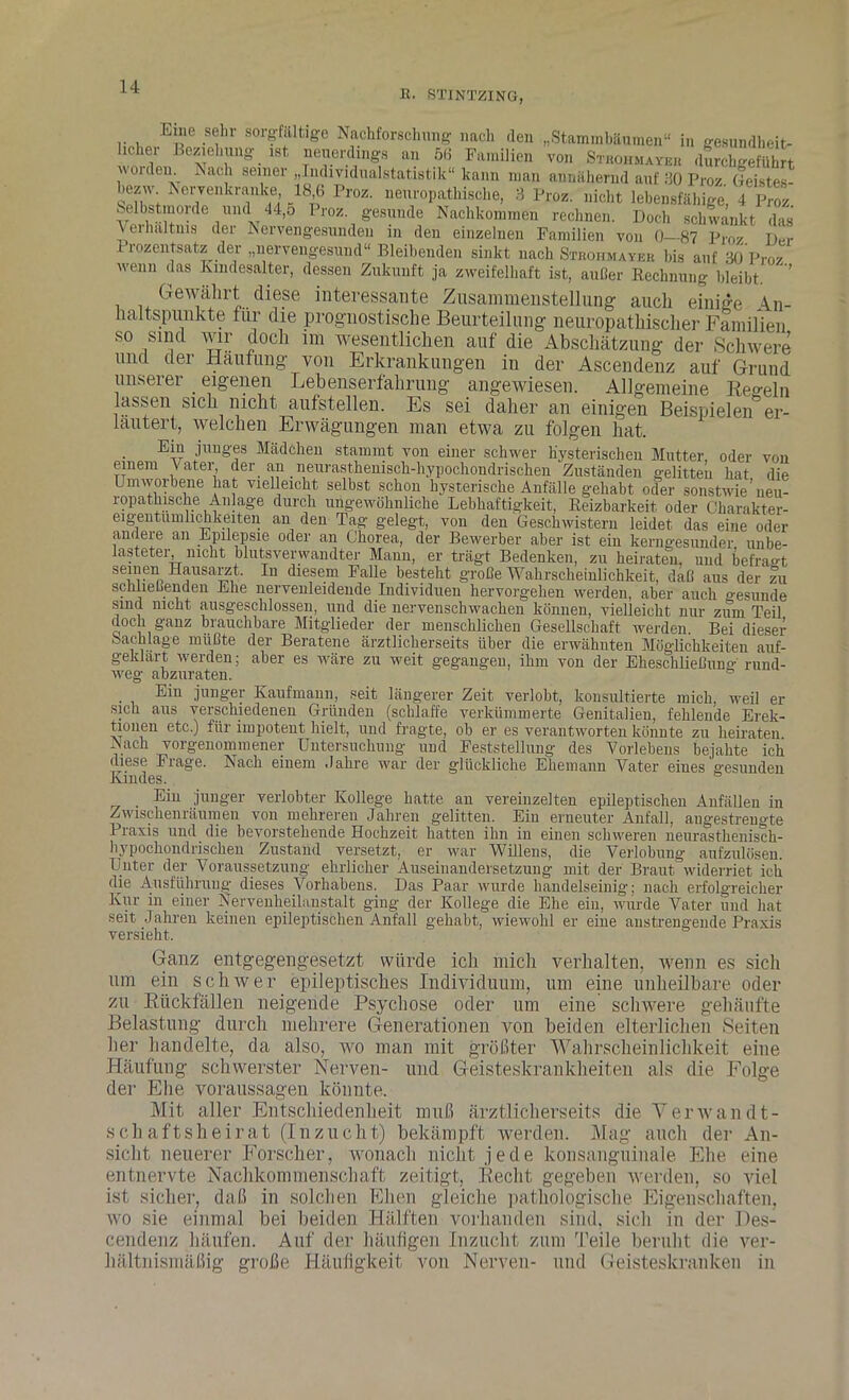 R. STINTZING, E ne sehr sorgfältige Nachforschung nach den „Stammbäumen“ in gesundheit- licher Beziehung ist neuerdings an öd Familien von Sthohmavbh durchgeführt wordem Nach seiner „Individualstatistik“ kann man annähernd auf 30 Proz Geistes- heziv Nervenkranke 18 6 Proz. neuropathische, 3 Proz. nicht lebensfähige, 4 Proz Selbstmorde und 44,ö Proz. gesunde Nachkommen rechnen. Doch schwankt das Verhältnis der Nervengesunden in den einzelnen Familien von 0-87 Proz Der Prozentsatz der „nervengesund“ Bleibenden sinkt nach Strohmaybb bis auf 30 Pro/ wenn das Kindesalter, dessen Zukunft ja zweifelhaft ist, außer Rechnung bleibt. ’ Gewährt diese interessante Zusammenstellung auch einige An- haltspunkte für die prognostische Beurteilung neuropathischer Familien so sind wir doch im wesentlichen auf die Abschätzung der Schwere und der Häufung von Erkrankungen in der Ascendenz auf Grund unserer _ eigenen Lebenserfahrung angewiesen. Allgemeine Regeln lassen sich nicht aufstellen. Es sei daher an einigen Beispielen^ er- läutert, welchen Erwägungen man etwa zu folgen hat. Eiu junges Mädchen stammt von einer schwer hysterischen Mutter, oder von einem Vater, der an neixrasthenisch-hypochondrischen Zuständen gelitten hat die Umworbene hat vielleicht selbst schon hysterische Anfälle gehabt oder sonstwie’neu- ropathische Anlage durch ungewöhnliche Lebhaftigkeit, Reizbarkeit oder Charakter- eigentumlichkeiten an den Tag gelegt, von den Geschwistern leidet das eine oder andere an Epilepsie oder an Chorea, der Bewerber aber ist ein kerngesunder, unbe- lasteter nicht blutsverwandter Mann, er trägt Bedenken, zu heiraten, und befragt seinen Hausarzt. In diesem Falle besteht große Wahrscheinlichkeit, daß aus der zu schließenden Ehe nervenleidende Individuen hervorgehen werden, aber auch gesunde sind nicht ausgeschlossen, und die nervenschwachen können, vielleicht nur zum Teil doch ganz biauchbare Mitglieder der menschlichen Gesellschaft werden. Bei dieser Sachlage müßte der Beratene ärztlicherseits über die erwähnten Möglichkeiten auf- geklart werden; aber es wäre zu weit gegangen, ihm von der Eheschließuno- rund- weg abzuraten. ö Ein junger Kaufmann, seit längerer Zeit verlobt, konsultierte mich, weil er sich aus verschiedenen Gründen (schlaffe verkümmerte Genitalien, fehlende Erek- tionen etc.) für impotent hielt, und fragte, ob er es verantworten könnte zu heiraten Nach vorgenommener Untersuchung und Feststellung des Vorlebens bejahte ich diese Frage. Nach einem Jahre war der glückliche Ehemann Vater eines gesunden Kindes. Eiu junger verlobter Kollege hatte an vereinzelten epileptischen Anfällen in Zwischenräumen von mehreren Jahren gelitten. Ein erneuter Anfall, angestrengte Praxis und die bevorstehende Hochzeit hatten ihn in einen schweren neurasthenisch- hypochondrischen Zustand versetzt, er war Willens, die Verlobung aufzulüsen. Unter der Voraussetzung ehrlicher Auseinandersetzung mit der Braut, widerriet ich die Ausführung dieses Vorhabens. Das Paar wurde handelseinig; nach erfolgreicher lvur in einer Nervenheilanstalt ging der Kollege die Ehe eiu, wurde Vater und hat seit Jahren keinen epileptischen Anfall gehabt, wiewohl er eine anstrengende Praxis versieht. Ganz entgegengesetzt würde ich mich verhalten, wenn es sich um ein schwer epileptisches Individuum, um eine unheilbare oder zu Rückfällen neigende Psychose oder um eine schwere gehäufte Belastung durch mehrere Generationen von beiden elterlichen Seiten her handelte, da also, wo man mit größter Wahrscheinlichkeit eine Häufung schwerster Nerven- und Geisteskrankheiten als die Folge der Ehe Voraussagen könnte. Mit aller Entschiedenheit muß ärztlicherseits die Verwandt- schaftsheirat (Inzucht) bekämpft werden. Mag auch der An- sicht neuerer Forscher, wonach nicht jede konsanguinale Ehe eine entnervte Nachkommenschaft zeitigt, Recht gegeben werden, so viel ist sicher, daß in solchen Ehen gleiche pathologische Eigenschaften, wo sie einmal bei beiden Hälften vorhanden sind, sich in der Pes- cendenz häufen. Auf der häufigen Inzucht zum Teile beruht die ver- hältnismäßig große Häufigkeit von Nerven- und Geisteskranken in