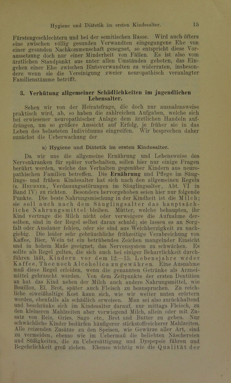Hygiene und Diätetik im ersten Kindesalter. Fürstengeschlechtern und bei der semitischen Rasse. Wird auch öfters eine zwischen völlig gesunden Verwandten eingegangene Ehe von einer gesunden Nachkommenschaft gesegnet, so entspricht diese Vor- aussetzung doch nur einer Minderheit von Fällen. Es ist also vom ärztlichen Standpunkt aus unter allen Umständen geboten, das Ein- gehen einer Ehe zwischen Blutsverwandten zu widerraten, insbeson- dere wenn sie die Vereinigung zweier neuropathisch veranlagter Familien Stämme betrifft. B. Verhütung allgemeiner Schädlichkeiten im jugendlichen Lebensalter. Sehen wir von der Heiratsfrage, die doch nur ausnahmsweise praktisch wird, ab, so haben die zahlreichen Aufgaben, welche sich bei erwiesener neuropathisclier Anlage dem ärztlichen Handeln auf- drängen, um so größere Aussicht auf Erfolg, je früher sie in das Leben des belasteten Individuums eingreifen. Wir besprechen daher zunächst die Ueberwachung der a) Hygiene und Diätetik im ersten Kindesalter. Da wir uns die allgemeine Ernährung und Lebensweise des Nervenkranken für später Vorbehalten, sollen hier nur einige Fragen berührt werden, welche das Verhalten gegenüber Kindern aus neuro- pathischen Familien betreffen. Die Ernährung und Pflege im Säug- lings- und frühen Kindesalter hat sich nach den allgemeinen Regeln (s. Heubner, Verdauungsstörungen im Säuglingsalter, Abt. VI in Band IV) zu richten. Besonders hervorgehoben seien hier nur folgende Punkte. Die beste Nahrungsmischung in der Kindheit ist die Milch; sie soll auch nach dem Säuglings alt er das hauptsäch- liche Nahrungsmittel bleiben. Mütter, welche behaupten, ihr Kind vertrage die Milch nicht oder verweigere die Aufnahme der- selben, sind in der Regel selbst daran schuld; sie lassen es an Sorg- falt oder Ausdauer fehlen, oder sie sind aus Weichherzigkeit zu nach- giebig. Die leider sehr gebräuchliche frühzeitige Verabreichung von Kaffee, Bier, Wein -ist ein betrübendes Zeichen mangelnder Einsicht und in hohem Maße geeignet, das Nervensystem zu schwächen. Es sollte als Regel gelten, die sich auch bei einiger Beharrlichkeit durch- führen läßt, Kindern vor dem 12.—15. Lebensjahre weder K aff e e, T h e e n o ch A1 co h o 1 i c a z u g e w ähr en. Eine Ausnahme muß diese Regel erleiden, wenn die genannten Getränke als Arznei- mittel gebraucht werden. Von dem Zeitpunkte der ersten Dentition an hat das Kind neben der Milch auch andere Nahrungsmittel, wie Bouillon, Ei, Brot, später auch Fleisch zu beanspruchen. Zu reich- liche eiweißhaltige Kost kann sich, Avie wir weiter unten erörtern werden, ebenfalls als schädlich erweisen. Man sei also zurückhaltend und beschränke sich im Kindesalter darauf, nur mittags Fleisch, zu den kleineren Mahlzeiten aber vorwiegend Milch, allein oder mit Zu- satz von Reis, Gries, Sago etc, Brot und Butter zu geben. Nur schwächliche Kinder bedürfen häufigerer stickstoffreicherer Mahlzeiten. Alle reizenden Zusätze zu den Speisen, Avie Gewürze aller Art, sind zu vermeiden, ebenso wie im Uebermaß die beliebten Näschereien und Süßigkeiten, die zu Ueb er Sättigung und Dyspepsie fuhren und Begehrlichkeit groß ziehen. Ebenso wichtig wie die Qualität der