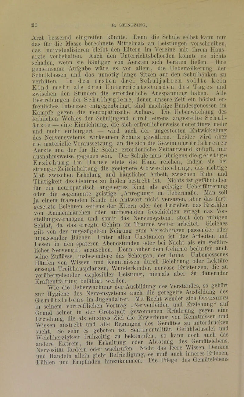 Arzt bessernd eiligreifen könnte. Denn die Schale selbst kann nur das für die Masse berechnete Mittelmaß an Leistungen vorschreiben, das Individualisieren bleibt den Eltern im Vereine mit ihrem Haus- arzte Vorbehalten. Auch den Unterrichtsbehörden könnte es nichts schaden, wenn sie häufiger von Aerzten sich beraten ließen. Ihre gemeinsame Aufgabe wäre es vor allem, die Uebervölkerung der Schulklassen und das unnötig lange Sitzen auf den Schulbänken zu verhüten. In den ersten drei Schuljahren sollte kein Kind mehr als drei Unterrichtsstunden des Tages und zwischen den Stunden die erforderliche Ausspannung haben. Alle Bestrebungen der Schulhygiene, denen unsere Zeit ein höchst er- freuliches Interesse entgegenbringt, sind mächtige Bundesgenossen im Kampfe gegen die neuropathisclie Anlage. Die Uebervvacliung des leiblichen Wohles der Schuljugend durch eigens angestellte Schul- ärzte — eine Einrichtung, die sich erfreulicherweise neuerdings mehr und mehr einbürgert — wird auch der ungestörten Entwickelung des Nervensystems wirksamen Schutz gewähren. Leider wird aber die materielle Voraussetzung, an die sich die Gewinnung erfahrener Aerzte und der für die Sache erforderliche Zeitaufwand knüpft, nur ausnahmsweise gegeben sein. Der Schule muß übrigens die geistige Erziehung im Hause stets die Hand reichen, indem sie bei strenger Zeiteinhaltung die geeignete A bwechselung, das richtige Maß zwischen Erholung und häuslicher Arbeit, zwischen Buhe und Thätigkeit des Gehirns zu finden bestrebt ist. Nichts ist gefährlicher für ein neuropathisch angelegtes Kind als geistige Ueberfütterung oder die sogenannte geistige „Anregung“ im Uebermaße. Man soll ja einem fragenden Kinde die Antwort nicht versagen, aber das fort- gesetzte Belehren seitens der Eltern oder der Erzieher, das Erzählen von Ammenmärchen oder aufregenden Geschichten erregt das Vor- stellungsvermögen und somit das Nervensystem, stört den ruhigen Schlaf, da das erregte Gehirn im Traume weiter arbeitet. Gleiches gilt von der ungezügelten Neigung zum Verschlingen passender oder unpassender Bücher. Unter allen Umständen ist das Arbeiten und Lesen in den späteren Abendstunden oder bei Nacht als ein gefähr- liches Nervengift anzusehen. Denn außer dem Gehirne bedürfen auch seine Zuflüsse, insbesondere das Sehorgan, der Ruhe. Unbemessenes Häufen von Wissen und Kenntnissen durch Belehrung oder Lektüre erzeugt Treibhauspflanzen, Wunderkinder, nervöse Existenzen, die zu vorübergehender explosibler Leistung, niemals aber zu dauernder Kraftentfaltung befähigt werden. Wie die Ueberwaclmng der Ausbildung des Verstandes, so gehört zur Hygiene des Nervensystems auch die geregelte Ausbildung des Gemütslebens im Jugendalter. Mit Recht wendet sich Oppenheim in seinem vortrefflichen'Vortrag „Nervenleiden und Erziehung“ auf Grund seiner in der Großstadt gewonnenen Erfahrung gegen eine Erziehung, die als einziges Ziel die Erwerbung von Kenntnissen und Wissen anstrebt und alle Regungen des Gemütes zu unterdrücken sucht. So sehr es geboten ist, Sentimentalität, Gefühlsduselei und Weichherzigkeit frühzeitig zu bekämpfen, so kann doch auch das andere Extrem, die Erkaltung oder Abtötung des Gemutslebens, Nervosität fördern oder wachrufen. Nicht das leere Wissen, Denken und Handeln allein giebt Befriedigung, es muß auch mneres Erleben Fühlen und Empfinden hinzukommen. Die Pflege des Gemutslebens