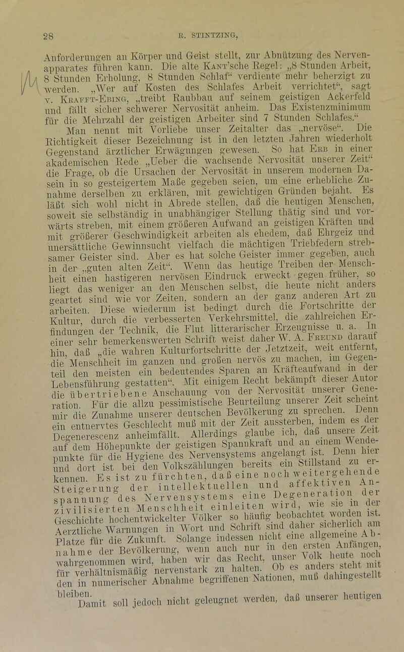 Anforderungen an Körper und Geist stellt, zur Abnützung des Nerven- apparates führen kann. Die alte KÄNT’sclie Kegel: „8 Stunden Arbeit, 8 Stunden Erholung, 8 Stunden Schlaf1 verdiente mehr beherzigt zu werden. „Wer auf Kosten des Schlafes Arbeit verrichtet“, sagt y. Krattt-Ebing, „treibt Raubbau auf seinem geistigen Ackerfeld und fällt sicher schwerer Nervosität anheim. Das Existenzminimum für die Mehrzahl der geistigen Arbeiter sind 7 Stunden Schlafes.“ Man nenut mit Vorliebe unser Zeitalter das „nervöse“. Die Richtigkeit dieser Bezeichnung ist in den letzten Jahren wiederholt Gegenstand ärztlicher Erwägungen gewesen. So hat Erb in einer akademischen Rede „Ueber die wachsende Nervosität unserer Zeit die Frage, ob die Ursachen der Nervosität in unserem modernen Da- sein in so gesteigertem Maße gegeben seien, um eine erhebliche Zu- nahme derselben zu erklären, mit gewichtigen Gründen bejaht. Es läßt sich wohl nicht in Abrede stellen, daß die heutigen Menschen, soweit sie selbständig in unabhängiger Stellung tliätig sind und vor- wärts streben, mit einem größeren Aufwand an geistigen Kräften und mit Größerer Geschwindigkeit arbeiten als ehedem, daß Ehrgeiz und unersättliche Gewinnsucht vielfach die mächtigen Triebfedern streb- samer Geister sind. Aber es hat solche Geister immer gegeben auch in der ..guten alten Zeit“. Wenn das heutige Treiben der Mensch- heit einen hastigeren nervösen Eindruck erweckt gegen früher, so lieo-t das weniger an den Menschen selbst, die heute mc.it anders geartet sind wie vor Zeiten, sondern an der ganz anderen Art zu arbeiten. Diese wiederum ist bedingt durch die Fortschritte dei Kultur durch die verbesserten Verkehrsmittel, die zahlreichen Er- findungen der Technik, die Flut literarischer Erzeugnisse u. a, ln einer sehr bemerkenswerten Schrift weist daher W. A. Freund daiau hin daß „die wahren Kulturfortschritte der Jetztzeit, weit entfernt, die’Menschheit im ganzen und großen nervös zu machen, im jegen- teil den meisten ein bedeutendes Sparen an hrafteaufwand m dei Lebensführung gestatten“. Mit einigem Recht bekämpft dieser Autor die übertriebene Anschauung von der Nervosität unserer Gene- ration. Für die allzu pessimistische Beurteilung unserer Zeit scheint mir die Zunahme unserer deutschen Bevölkerung zu sprechen. Denn ein entnervtes Geschlecht muß mit der Zeit aussterben, indem es dei Degenerescenz anheimfällt. Allerdings glaube ich, daß unsere Zeit auf dem Höhepunkte der geistigen Spannkraft und an einem V.ende punkte für die Hygiene des Nervensystems angelangt ist. Denn hier und dort ist bei den Volkszählungen bereits em Stillstand zu ei kennen Es ist zu fürchten, daß eine noch weitergehende Steigerung der intellektuellen und affektiven An s p a n n ung des N e r v e n s y s t em s ei n e De ge n e r a 11 o n dei zivilisierten Menschheit einleiten wil l, wie sie m aei Geschichte hochentwickelter Völker so häufig beobachtet woideu . . \erztliche Warnungen in Wort und Schrift sind daher sicherlich am Platze für die Zukunft. Solange indessen nicht eine allgemeine Ab- n'ilime der Bevölkerung, wenn auch nur m den ersten Auf an,„tu, wahrgenommen wird, haben wir das Recht, unser .C) 1 ‘ stehtTnit '''“Xmt soll jedoch nicht geleugnet werden, daß unserer heutigen