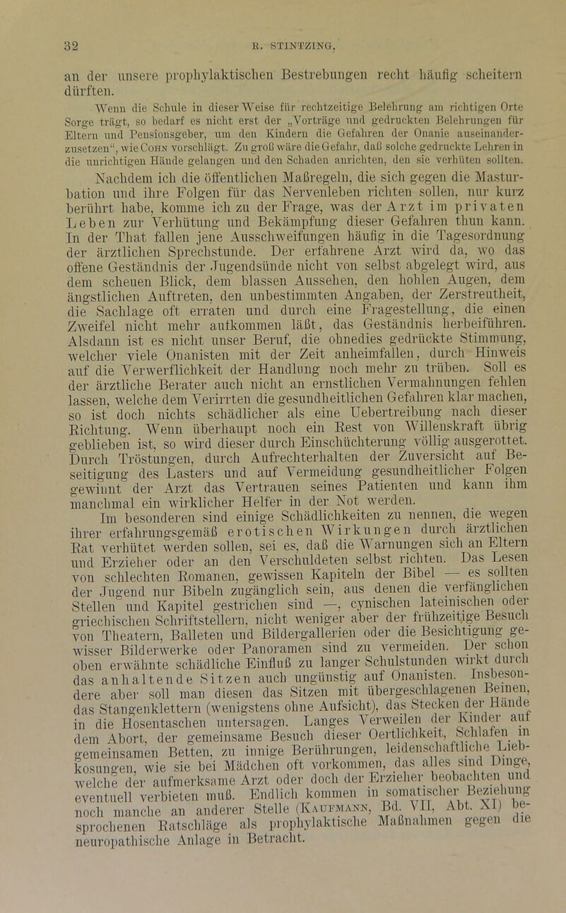 an der unsere prophylaktischen Bestrebungen reclit häufig scheitern dürften. Wenn die Schule in dieser Weise für rechtzeitige Belehrung am richtigen Orte Sorge trägt, so bedarf es nicht erst der „Vorträge und gedruckten Belehrungen für Eltern und Pensionsgeher, um den Kindern die Gefahren der Onanie auseinander- zusetzen“, wie Cohn vorschlägt. Zu groll wäre die Gefahr, dal! solche gedruckte Lehren in die unrichtigen Hände gelangen und den Schaden anrichten, den sie verhüten sollten. Nachdem ich die öffentlichen Maßregeln, die sich gegen die Mastur- bation und ihre Folgen für das Nervenleben richten sollen, nur kurz berührt habe, komme icli zu der Frage, was der Arzt im privaten Leben zur Verhütung und Bekämpfung dieser Gefahren tliun kann. In der That fallen jene Ausschweifungen häufig in die Tagesordnung der ärztlichen Sprechstunde. Der erfahrene Arzt wird da, wo das offene Geständnis der Jugendsünde nicht von selbst abgelegt wird, aus dem scheuen Blick, dem blassen Aussehen, den hohlen Augen, dem ängstlichen Auftreten, den unbestimmten Angaben, der Zerstreutheit, die Sachlage oft erraten und durch eine Fragestellung, die einen Zweifel nicht mehr autkommen läßt, das Geständnis herbeiführen. Alsdann ist es nicht unser Beruf, die ohnedies gedrückte Stimmung, welcher viele Onanisten mit der Zeit anheimfallen, durch Hinweis auf die Verwerflichkeit der Handlung noch mehr zu trüben. Soll es der ärztliche Berater auch nicht an ernstlichen Vermahnungen fehlen lassen, welche dem Verirrten die gesundheitlichen Gefahren klar machen, so ist doch nichts schädlicher als eine Uebertreibung nach dieser Richtung. Wenn überhaupt noch ein Rest von Willenskraft übrig geblieben ist, so wird dieser durch Einschüchterung völlig ausgerottet. Durch Tröstungen, durch Aufrechterhalten der Zuversicht auf Be- seitigung des Lasters und auf Vermeidung gesundheitlicher Folgen gewinnt der Arzt das Vertrauen seines Patienten und kann ihm manchmal ein wirklicher Helfer in der Not werden. Im besonderen sind einige Schädlichkeiten zu nennen, die wegen ihrer erfahrungsgemäß erotischen Wirkungen durch ärztlichen Rat verhütet werden sollen, sei es, daß die Warnungen sich an Eltern und Erzieher oder an den Verschuldeten selbst richten. Das Lesen von schlechten Romanen, gewissen Kapiteln der Bibel es sollten der Jugend nur Bibeln zugänglich sein, aus denen die verfänglichen Stellen und Kapitel gestrichen sind —, cynischen lateinischen oder «rriechischen Schriftstellern, nicht weniger aber der frühzeitige Besuch eventuell verbieten muß. Endlich noch manche an anderer Stelle (I sprodienen Ratschläge als proplr neuropathische Anlage in Betracht.