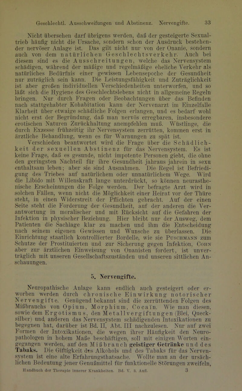 Nicht übersehen darf übrigens werden, daß der gesteigerte Sexual- trieb häufig nicht die Ursache, sondern schon der Ausdruck bestehen- der nervöser Anlage ist. Das gilt nicht nur von der Onanie, sondern auch von dem natürlichen Geschlechtsverkehr. Auch bei diesem sind es die Ausschreitungen, welche das Nervensystem schädigen, während der mäßige und regelmäßige eheliche Verkehr als natürliches Bedürfnis einer gewissen Lebensepoche der Gesundheit nur zuträglich sein kann. Die Leistungsfähigkeit und Zuträglichkeit ist aber großen individuellen Verschiedenheiten unterworfen, und so läßt sich die Hygiene des Geschlechtslebens nicht in allgemeine Regeln bringen. Nur durch Fragen oder Beobachtungen über das Befinden nach stattgehabter Kolmbitation kann der Nervenarzt im Einzelfalle Klarheit über etwaige schädliche Folgen erlangen, und es bedarf wohl nicht erst der Begründung, daß man nervös erregbaren, insbesondere erotischen Naturen Zurückhaltung anempfehlen muß. Wüstlinge, die durch Exzesse frühzeitig ihr Nervensystem zerrütten, kommen erst in ärztliche Behandlung, wenn es für Warnungen zu spät ist. Verschieden beantwortet wird die Frage über die Schädlich- keit der sexuellen Abstinenz für das Nervensystem. Es ist keine Frage, daß es gesunde, nicht impotente Personen giebt, die ohne den geringsten Nachteil für ihre Gesundheit jahraus jahrein in sexu enthaltsam leben; aber sie sind Ausnahmen. Die Regel ist Befriedi- gung des Triebes auf natürlichem oder unnatürlichem Wege. Wird die Libido mit Willenskraft lange unterdrückt, so können neurasthe- nische Erscheinungen die Folge werden. Der befragte Arzt wird in solchen Fällen, wenn nicht die Möglichkeit einer Heirat vor der Thüre steht, in einen Widerstreit der Pflichten gebracht. Auf der einen Seite steht die Forderung der Gesundheit, auf der anderen die Ver- antwortung in moralischer und mit Rücksicht auf die Gefahren der Infektion in physischer Beziehung. Hier bleibt nur der Ausweg, dem Patienten die Sachlage klar zu machen und ihm die Entscheidung nach seinem eigenen Gewissen und Wunsche zu überlassen. Die Einrichtung staatlich kontrollierter Bordelle, wie sie Poschmann zum Schutze der Prostituierten und zur Sicherung gegen Infektion, Cohn aber zur ärztlichen Einweisung von Onanisten fordert, ist unver- träglich mit unseren Gesellschaftszuständen und unseren sittlichen An- schauungen. 5. Nervengifte. Neuropathische Anlage kann endlich auch gesteigert oder er- worben werden durch chronische Einwirkung notorischer Nervengifte. Genügend bekannt sind die zerrüttenden Folgen des Mißbrauchs von 0pium, Morphium, Cocai'n. Wie man diesen, sowie dem Ergotismus, den Metallvergiftungen (Blei, Queck- silber) und anderen das Nervensystem schädigenden Intoxikationen zu begegnen hat, darüber ist Bd. II, Abt. III nachzulesen. Nur auf zwei Formen der Intoxikationen, die wegen ihrer Häufigkeit den Neuro- pathologen in hohem Maße beschäftigen, soll mit einigen Worten ein- gegangen werden, auf den Mißbrauch geistiger Getränke und des Tabaks. Die Giftigkeit des Alkohols und des Tabaks für das Nerven- system ist eine alte Erfahrungstatsache. Wollte man an der ursäch- lichen Bedeutung jener Genußmittel für funktionelle Störungen zweifeln, Handbuch der Therapio innerer Krankheiten. Bd. V. 8. Aull. 3