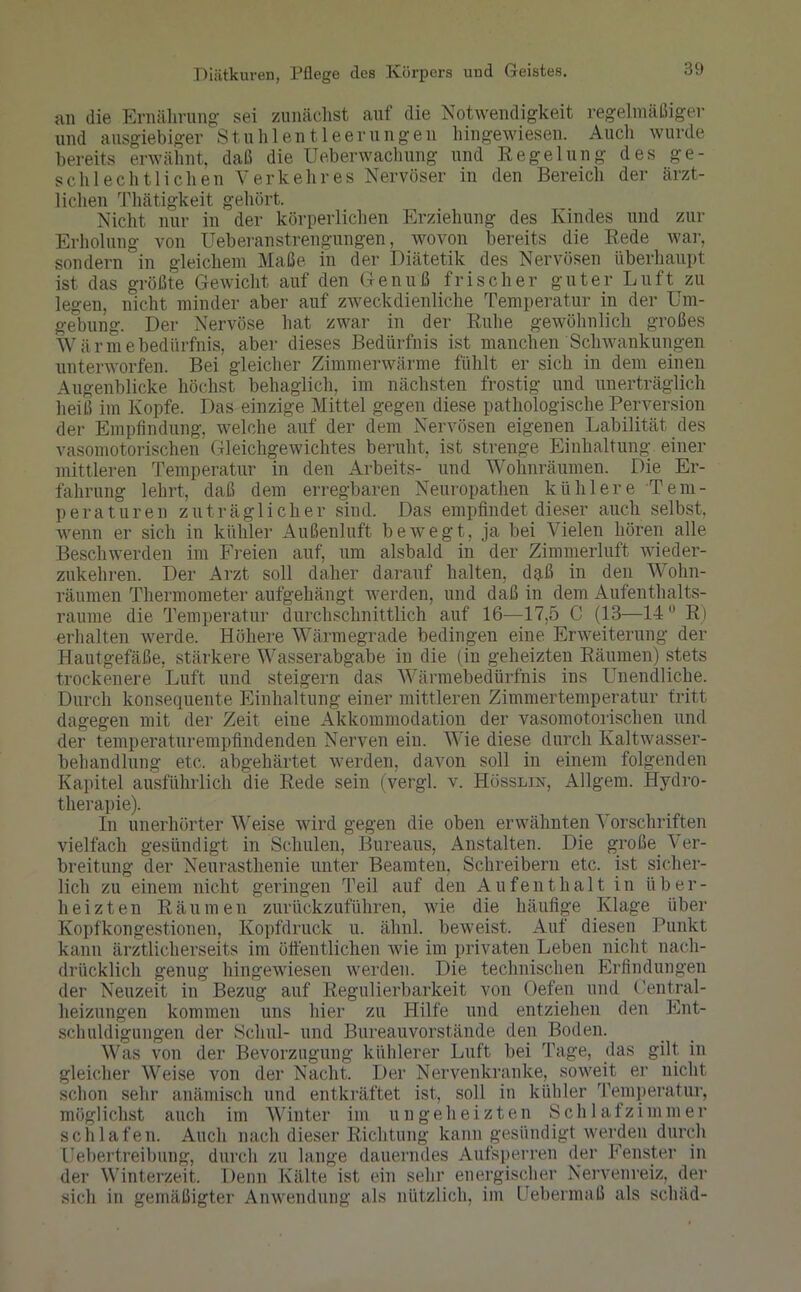 an die Ernährung sei zunächst auf die Notwendigkeit regelmäßiger und ausgiebiger Stuhlentleerungen hingewiesen. Auch wurde bereits erwähnt, daß die Überwachung und Regelung des ge- schlechtlichen Verkehres Nervöser in den Bereich der ärzt- lichen Thätigkeit gehört. Nicht nur in der körperlichen Erziehung des Kindes und zur Erholung von Ueberanstrengungen, wovon bereits die Rede war, sondern in gleichem Maße in der Diätetik des Nervösen überhaupt ist das größte Gewicht auf den Genuß frischer guter Luft zu legen, nicht minder aber auf zweckdienliche Temperatur in der Um- gebung. Der Nervöse hat zwar in der Ruhe gewöhnlich großes Wärmebedürfnis, aber dieses Bedürfnis ist manchen Schwankungen unterworfen. Bei gleicher Zimmerwärme fühlt er sich in dem einen Augenblicke höchst behaglich, im nächsten frostig und unerträglich heiß im Kopfe. Das einzige Mittel gegen diese pathologische Perversion der Empfindung, welche auf der dem Nervösen eigenen Labilität des vasomotorischen Gleichgewichtes beruht, ist strenge Einhaltung einer mittleren Temperatur in den Arbeite- und Wohnräumen. Die Er- fahrung lehrt, daß dem erregbaren Neuropathen kühlere Tem- peraturen zuträglicher sind. Das empfindet dieser auch selbst, wenn er sich in kühler Außenluft bewegt, ja bei Vielen hören alle Beschwerden im Freien auf, um alsbald in der Zimmerluft wieder- zukehren. Der Arzt soll daher darauf halten, daß in den Wohn- räumen Thermometer aufgehängt werden, und daß in dem Aufenthalts- raume die Temperatur durchschnittlich auf 16—17,5 C (13—14 R) erhalten werde. Höhere Wärmegrade bedingen eine Erweiterung der Hautgefäße, stärkere Wasserabgabe in die (in geheizten Räumen) stets trockenere Luft und steigern das Wärmebedürfnis ins Unendliche. Durch konsequente Einhaltung einer mittleren Zimmertemperatur tritt dagegen mit der Zeit eiue Akkommodation der vasomotorischen und der temperaturempfindenden Nerven ein. Wie diese durch Kaltwasser- behandlung etc. abgehärtet werden, davon soll in einem folgenden Kapitel ausführlich die Rede sein (vergl. v. Hösslin, Algem. Hydro- therapie). In unerhörter Weise wird gegen die oben erwähnten Vorschriften vielfach gesündigt in Schulen, Bureaus, Anstalten. Die große Ver- breitung der Neurasthenie unter Beamten. Schreibern etc. ist sicher- lich zu einem nicht geringen Teil auf den Aufenthalt in über- heizten Räumen zurückzuführen, wie die häufige Klage über Kopfkongestionen, Kopfdruck u. ähnl. beweist. Auf diesen Punkt kann ärztlicherseits im öffentlichen wie im privaten Leben nicht nach- drücklich genug hingewiesen werden. Die technischen Erfindungen der Neuzeit in Bezug auf Regulierbarkeit von Oefen und Oentral- lieizungen kommen uns hier zu Hilfe und entziehen den Ent- schuldigungen der Schul- und Bureauvorstände den Boden. Was von der Bevorzugung kühlerer Luft bei Tage, das gilt, in gleicher Weise von der Nacht. Der Nervenkranke, soweit er nicht schon sehr anämisch und entkräftet ist, soll in kühler Temperatur, möglichst auch im Winter im ungeheizten Schlafzimmer schlafen. Auch nach dieser Richtung kann gesündigt werden durch Uebertreibung, durch zu lange dauerndes Aufsperren der Fenster in der Winterzeit. Denn Kälte ist ein sehr energischer Nervenreiz, der sich in gemäßigter Anwendung als nützlich, im Uebermaß als schäd-