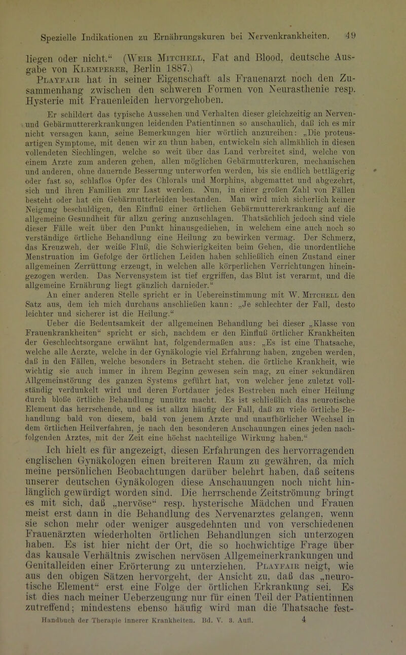 liegen oder nicht.“ (Weib Mitchell, Fat and Blood, deutsche Aus- gabe von Klempereb, Berlin 1887.) Playfair hat in seiner Eigenschaft als Frauenarzt noch den Zu- sammenhang zwischen den schweren Formen von Neurasthenie resp. Hysterie mit Frauenleiden hervorgehoben. Er schildert das typische Aussehen und Verhalten dieser gleichzeitig an Nerven- und Gebännnttererkrankungen leidenden Patientinnen so anschaulich, dal! ich es mir nicht versagen kann, seine Bemerkungen hier wörtlich anzureihen: „Die proteus- artigen Symptome, mit denen wir zu thun haben, entwickeln sich allmählich in diesen vollendeten Siechlingen, welche so weit über das Land verbreitet sind, welche von einem Arzte zum anderen gehen, allen möglichen Gebärmutterkuren, mechanischen und anderen, ohne dauernde Besserung unterworfen werden, bis sie endlich bettlägerig oder fast so, schlaflos Opfer des Chlorals und Morphins, abgemattet und abgezehrt, sich und ihren Familien zur Last werden. Nun, in einer großen Zahl von Fällen besteht oder hat ein Gebärmutterleiden bestanden. Man wird mich sicherlich keiner Neigung beschuldigen, den Einfluß einer örtlichen Gebärmuttererkrankung auf die allgemeine Gesundheit für allzu gering anzuschlagen. Thatsäclilich jedoch sind viele dieser Fälle weit über den Punkt hinausgediehen, in welchem eine auch noch so verständige örtliche Behandlung eine Heilung zu bewirken vermag. Der Schmerz, das Kreuzweh, der weiße Fluß, die Schwierigkeiten beim Gehen, die unordentliche Menstruation im Gefolge der örtlichen Leiden haben schließlich einen Zustand einer allgemeinen Zerrüttung erzeugt, in welchen alle körperlichen Verrichtungen hinein- gezogen werden. Das Nervensystem ist tief ergriffen, das Blut ist verarmt, und die allgemeine Ernährung liegt gänzlich darnieder.“ An einer anderen Stelle spricht er in Uebereinstimmung mit W. Mitchell den Satz aus, dem ich mich durchaus anschließen kann: „Je schlechter der Fall, desto leichter und sicherer ist die Heilung.“ Ueber die Bedeutsamkeit der allgemeinen Behandlung bei dieser „Klasse von Frauenkrankheiten“ spricht er sich, nachdem er den Einfluß örtlicher Krankheiten der Geschlechtsorgane erwähnt hat, folgendermaßen aus: „Es ist eine Thatsache, welche alle Aerzte, welche in der Gynäkologie viel Erfahrung, haben, zugeben werden, daß in den Fällen, welche besonders in Betracht stehen, die örtliche Krankheit, wie wichtig sie auch immer in ihrem Beginn gewesen sein mag, zu einer sekundären Allgemeinstörung des ganzen Systems geführt hat, von welcher jene zuletzt voll- ständig verdunkelt wird und deren Fortdauer jedes Bestreben nach einer Heilung durch bloße örtliche Behandlung unnütz macht. Es ist schließlich das neurotische Element das herrschende, und es ist allzu häufig der Fall, daß zu viele örtliche Be- handlung bald von diesem, bald von jenem Arzte und unaufhörlicher Wechsel in dem örtlichen Heilverfahren, je nach den besonderen Anschauungen eines jeden nach- folgenden Arztes, mit der Zeit eine höchst nachteilige Wirkung haben.“ Ich hielt es für angezeigt, diesen Erfahrungen des hervorragenden englischen Gynäkologen einen breiteren Raum zu gewähren, da mich meine persönlichen Beobachtungen darüber belehrt haben, daß seitens unserer deutschen Gynäkologen diese Anschauungen noch nicht hin- länglich gewürdigt worden sind. Die herrschende Zeitströmung bringt es mit sich, daß „nervöse“ resp. hysterische Mädchen und Frauen meist erst dann in die Behandlung des Nervenarztes gelangen, wenn sie schon mehr oder weniger ausgedehnten und von verschiedenen Frauenärzten wiederholten örtlichen Behandlungen sich unterzogen haben. Es ist hier nicht der Ort, die so hochwichtige Frage über das kausale Verhältnis zwischen nervösen Allgemeinerkrankungen und Genitalleiden einer Erörterung zu unterziehen. Playfair neigt, wie aus den obigen Sätzen hervorgeht, der Ansicht zu. daß das „neuro- tische Element“ erst eine Folge der örtlichen Frkrankung sei. Es ist dies nach meiner Ueberzeugung nur für einen Teil der Patientinnen zutreffend; mindestens ebenso häufig wird man die Thatsache fest- Handbuch der Therapie innerer Krankheiten. Bd. V. 8. Aull. 4