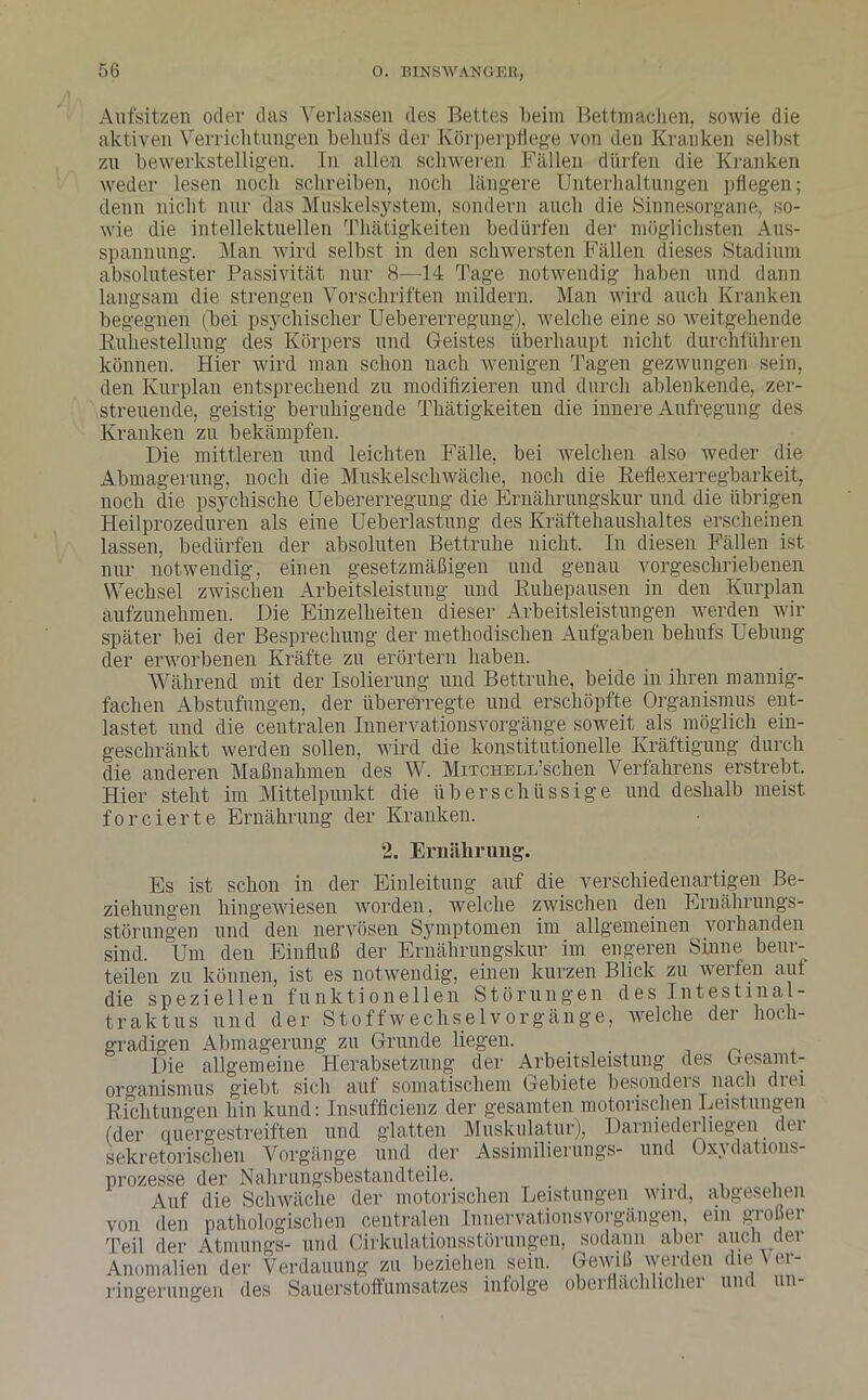 Aufsitzen oder das Verlassen des Bettes beim Bettinadien, sowie die aktiven Verrichtungen behufs der Körperpflege von den Kranken selbst zu bewerkstelligen. In allen schweren Fällen dürfen die Kranken weder lesen noch schreiben, noch längere Unterhaltungen pflegen; denn nicht nur das Muskelsystem, sondern auch die Sinnesorgane, so- wie die intellektuellen Thätigkeiten bedürfen der möglichsten Aus- spannung. Man wird selbst in den schwersten Fällen dieses Stadium absolutester Passivität nur 8—14 Tage notwendig haben und dann langsam die strengen Vorschriften mildern. Man wird auch Kranken begegnen (bei psychischer Uebererregung), welche eine so weitgehende Buhestellung des Körpers und Geistes überhaupt nicht durchführen können. Hier wird man schon nach wenigen Tagen gezwungen sein, den Kurplan entsprechend zu modifizieren und durch ablenkende, zer- streuende, geistig beruhigende Thätigkeiten die innere Aufregung des Kranken zu bekämpfen. Die mittleren und leichten Fälle, bei welchen also weder die Abmagerung, noch die Muskelschwäche, noch die Reflexerregbarkeit, noch die psychische Uebererregung die Ernährungskur und die übrigen Heilprozeduren als eine Ueberlastung des Kräftehaushaltes erscheinen lassen, bedürfen der absoluten Bettruhe nicht. In diesen Fällen ist nur notwendig, einen gesetzmäßigen und genau vorgeschriebenen Wechsel zwischen Arbeitsleistung und Ruhepausen in den Kurplan aufzunehmen. Die Einzelheiten dieser Arbeitsleistungen werden wir später bei der Besprechung der methodischen Aufgaben behufs Uebung der erworbenen Kräfte zu erörtern haben. Während mit der Isolierung und Bettruhe, beide in ihren mannig- fachen Abstufungen, der übererregte und erschöpfte Organismus ent- lastet und die centralen Innervationsvorgänge soweit als möglich ein- geschränkt werden sollen, wird die konstitutionelle Kräftigung durch die anderen Maßnahmen des W. MixcHELL’schen Verfahrens erstrebt. Hier steht im Mittelpunkt die überschüssige und deshalb meist forcierte Ernährung der Kranken. 2. Ernährung. Es ist schon in der Einleitung auf die verschiedenartigen Be- ziehungen hingewiesen worden, welche zwischen den Ernährungs- störungen und den nervösen Symptomen im allgemeinen vorhanden sind. Um den Einfluß der Ernährungskur im engeren Sinne beur- teilen zu können, ist es notwendig, einen kurzen Blick zu werfen aut die speziellen funktionellen Störungen des Intestinal- traktus und der Stoffwechselvorgänge, welche der hoch- gradigen Abmagerung zu Grunde liegen. Die allgemeine Herabsetzung der Arbeitsleistung des Gesamt- organismus giebt sich auf somatischem Gebiete besonders nach drei Richtungen hin kund: Insufficienz der gesamten motorischen Leistungen (der quergestreiften und glatten Muskulatur), Darniederliegen dei sekretorischen Vorgänge und der Assimfierungs- und Oxydations- prozesse der Nahrungsbestandteile. . , . Auf die Schwäche der motorischen Leistungen wird, abgesehen von den pathologischen centralen InnervationsVorgängen, ein gioui Teil der Atmungs- und Cirkulationsstörungen, sodann aber auch der Anomalien der Verdauung zu beziehen sein. Gewiß werden die Ver- ringerungen des Saüerstöffumsatzes infolge oberflächlicher und un-