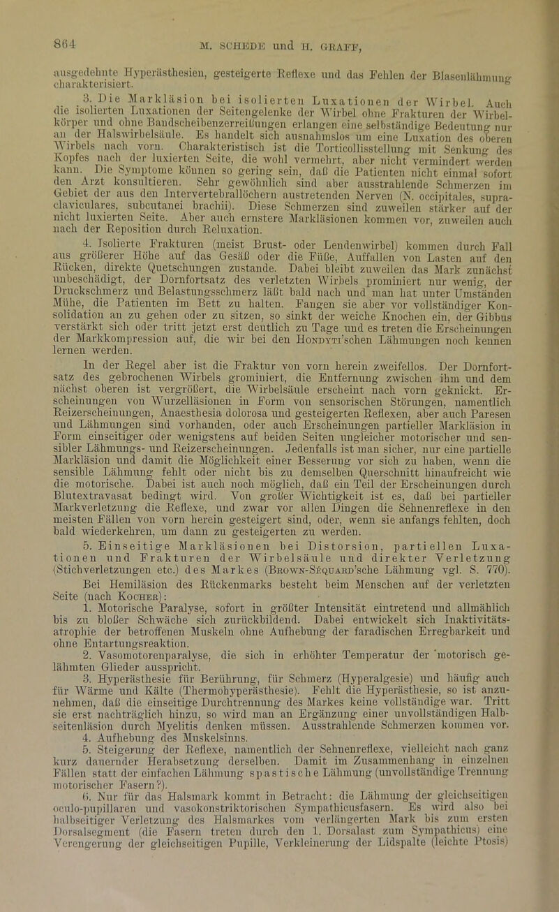 ausgedehnte Hyperästhesien, gesteigerte Reflexe und das Fehlen der Blasenlähinune- charakterisiert. s 3. Die Markläsion bei isolierten Luxationen der Wirbel Auch die isolierten Luxationen der Seitengelenke der Wirbel ohne Frakturen der Wirbel- körper und ohne Bandscheibenzerreißungen erlangen eine selbständige Bedeutung nur an der Halswirbelsäule. Es handelt sich ausnahmslos um eine Luxation des oberen M irbels nach vorn. Charakteristisch ist die Torticollisstellung mit Senkung des Kopfes nach der luxierten Seite, die wohl vermehrt, aber nicht vermindert werden kann. Die Symptome können so gering sein, dal! die Patienten nicht einmal sofort den Aizt konsultieren. Sehr gewöhnlich sind aber ausstrahlende Schmerzen im Gebiet der aus den Litervertebrallöchern austretenden Nerven (N. occipitales, supra- claviculares, subcutanei brachii). Diese Schmerzen sind zuweilen stärker auf der nicht luxierten Seite. Aber auch ernstere Markläsionen kommen vor, zuweilen auch nach der Reposition durch Reluxation. 4. Isolierte Frakturen (meist Brust- oder Lendenwirbel) kommen durch Fall aus größerer Höhe auf das Gesäß oder die Füße, Auffallen von Lasten auf den Rücken, direkte Quetschungen zustande. Dabei bleibt zuweilen das Mark zunächst unbeschädigt, der Dornfortsatz des verletzten Wirbels promimert nur wenig, der Druckschmerz und Belastungsschmerz läßt bald nach und man hat unter Umständen Mühe, die Patienten im Bett zu halten. Fangen sie aber vor vollständiger Kon- solidation an zu gehen oder zu sitzen, so sinkt der weiche Knochen ein, der Gibbus verstärkt sich oder tritt jetzt erst deutlich zu Tage und es treten die Erscheinungen der Markkompression auf, die wir bei den HoxDYTi’schen Lähmungen noch kennen lernen werden. In der Regel aber ist die Fraktur von vorn herein zweifellos. Der Dornfort- satz des gebrochenen Wirbels grominiert, die Entfernung zwischen ihm und dem nächst oberen ist vergrößert, die Wirbelsäule erscheint nach vorn geknickt. Er- scheinungen von Wurzelläsionen in Form von sensorischen Störungen, namentlich Reizerscheinungen, Anaesthesia dolorosa und gesteigerten Reflexen, aber auch Paresen und Lähmungen sind vorhauden, oder auch Erscheinungen partieller Markläsion in Form einseitiger oder wenigstens auf beiden Seiten ungleicher motorischer und sen- sibler Lähmungs- und Reizerscheinungen. Jedenfalls ist man sicher, nur eine partielle Markläsion und damit die Möglichkeit einer Besserung vor sich zu haben, wenn die sensible Lähmung fehlt oder nicht bis zu demselben Querschnitt hinaufreicht wie die motorische. Dabei ist auch noch möglich, daß eiu Teil der Erscheinungen durch Blutextravasat bedingt wird. Yon großer Wichtigkeit ist es, daß bei partieller Markverletzung die Reflexe, und zwar vor allen Dingen die Sehnenreflexe in den meisten Fällen von vorn herein gesteigert sind, oder, wenn sie anfangs fehlten, doch bald wiederkehren, um daun zu gesteigerten zu werden. 5. Einseitige Markläsionen bei Distorsion, partiellen Luxa- tionen und Frakturen der Wirbelsäule und direkter Verletzung (Stichverletzungen etc.) des Markes (BKOWN-Sf.QUAKD’sche Lähmung vgl. S. 770). Bei Hemiläsion des Rückenmarks besteht beim Menschen auf der verletzten Seite (nach Kocher): 1. Motorische Paralyse, sofort in größter Intensität eintretend und allmählich bis zu bloßer Schwäche sich zurückbildend. Dabei entwickelt sich Inaktivitäts- atrophie der betroffenen Muskeln ohne Aufhebung der faradischen Erregbarkeit und ohne Entartungsreaktion. 2. Yasomotorenparalyse, die sich in erhöhter Temperatur der 'motorisch ge- lähmten Glieder ausspricht. 3. Hyperästhesie für Berührung, für Schmerz (Hyperalgesie) und häufig auch für Wärme und Kälte (Thermobyperästhesie). Fehlt die Hyperästhesie, so ist anzu- nehmen, daß die einseitige Durchtrennung des Markes keine vollständige war. Tritt sie erst nachträglich hinzu, so wird man an Ergänzung einer unvollständigen Halb- seitenläsion durch Myelitis denken müssen. Ausstrahiende Schmerzen kommen vor. 4. Aufhebung des Muskelsinns. 5. Steigerung der Reflexe, namentlich der Sehnenreflexe, vielleicht nach ganz kurz dauernder Herabsetzung derselben. Damit im Zusammenhang in einzelnen Fällen statt der einfachen Lähmung spastische Lähmung (unvollständige Trennung motorischer Fasern?). 6. Nur für das Halsmark kommt in Betracht: die Lähmung der gleichseitigen oculo-pupillaren und vasokonstriktorischen Sympathicusfasern. Es wird also bei halbseitiger Verletzung des Halsmarkes vom verlängerten Mark bis zum ersten Dorsalsegment (die Fasern treten durch den 1. Dorsalast zum Sympathicus) eine Verengerung der gleichseitigen Pupille, Verkleinerung der Lidspalte (leichte Ptosis)