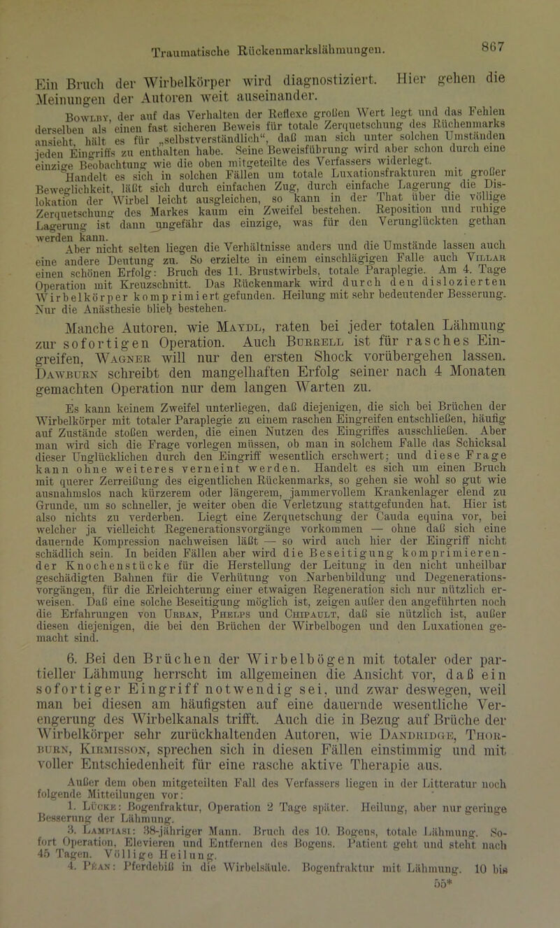 Ein Bruch der Wirbelkörper wird diagnostiziert. Hier gehen die Meinungen der Autoren weit auseinander. Bowlby (1er auf das Verhalten der Reflexe großen Wert legt und das Fehlen derselben als'einen fast sicheren Beweis für totale Zerquetschung des Rüchen marks ansieht hält es für „selbstverständlich“, daß man sich unter solchen Umständen ieden Eingriffs zu enthalten habe. Seine Beweisführung wird aber schon durch eine einzio-e Beobachtung wie die oben mitgeteilte des Verfassers widerlegt. 'Handelt es sich in solchen Fällen um totale Luxationsfrakturen mit großer Beweglichkeit, läßt sich durch einfachen Zug, durch einfache Lagerung die Dis- lokation der Wirbel leicht ausgleichen, so kann in der That über die völlige Zerquetschung des Markes kaum ein Zweifel bestehen. Reposition und ruhige Lagerung ist dann ungefähr das einzige, was für den Verunglückten gethan werde^er nicht selten liegen die Verhältnisse anders und die Umstände lassen auch eine ändere Deutung zu. So erzielte in einem einschlägigen Falle auch Villah einen schönen Erfolg: Bruch des 11. Brustwirbels, totale Paraplegie. Am 4. Tage Operation mit Kreuzschnitt. Das Rückenmark wird durch den dislozierten W i r b e 1 k ö r p er k o m p r i m i ert gefunden. Heilung mit sehr bedeutender Besserung. Nur die Anästhesie blieb bestehen. Manche Autoren, wie Maydl, raten bei jeder totalen Lähmung zur sofortigen Operation. Auch Bürrell ist für rasches Ein- greifen. Wagner will nur den ersten Shock vorübergehen lassen. Dawburn schreibt den mangelhaften Erfolg seiner nach 4 Monaten gemachten Operation nur dem langen Warten zu. Es kann keinem Zweifel unterliegen, daß diejenigen, die sich bei Brüchen der Wirbelkörper mit totaler Paraplegie zu einem raschen Eingreifen entschließen, häufig auf Zustände stoßen werden, die einen Nutzen des Eingriffes ausschließen. Aber man wird sich die Frage vorlegen müssen, ob man in solchem Falle das Schicksal dieser Unglücklichen durch den Eingriff wesentlich erschwert; und diese Frage kann ohne weiteres verneint werden. Handelt es sich um einen Bruch mit querer Zerreißung des eigentlichen Rückenmarks, so gehen sie wohl so gut wie ausnahmslos nach kürzerem oder längerem, jammervollem Krankenlager elend zu Grunde, um so schneller, je weiter oben die Verletzung stattgefunden hat. Hier ist also nichts zu verderben. Liegt eine Zerquetschung der Cauda equina vor, bei welcher ja vielleicht Regen er ations Vorgänge Vorkommen — ohne daß sich eine dauernde' Kompression nachweisen läßt — so wird auch hier der Eingriff nicht schädlich sein. In beiden Fällen aber wird die Beseitigung komprimieren- der Knochenstücke für die Herstellung der Leitung in den nicht unheilbar geschädigten Bahnen für die Verhütung von Narbenbildung und Degenerations- vorgängen, für die Erleichterung einer etwaigen Regeneration sich nur nützlich er- weisen. Daß eine solche Beseitigung möglich ist, zeigen außer den angeführten noch die Erfahrungen von Urban, Phelps und Chipault, daß sie nützlich ist, außer diesen diejenigen, die bei den Brüchen der Wirbelbogen und den Luxationen ge- macht sind. 6. Bei den Brüchen der Wir bei bögen mit totaler oder par- tieller Lähmung herrscht im allgemeinen die Ansicht vor, daß ein sofortiger Eingriff notwendig sei. und zwar deswegen, weil man bei diesen am häufigsten auf eine dauernde wesentliche Ver- engerung des Wirbelkanals trifft. Auch die in Bezug auf Brüche der Wirbelkörper sehr zurückhaltenden Autoren, wie Dandridge, Thor- burn, Kirmisson, sprechen sich in diesen Fällen einstimmig und mit voller Entschiedenheit für eine rasche aktive Therapie aus. Außer dem oben mitgeteilten Fall des Verfassers liegen in der Litteratur noch folgende Mitteilungen vor: 1. Lücke: ßogenfraktur, Operation 2 Tage später. Heilung, aber nur geringe Besserung der Lähmung. 3. Lampiasi: 38-jähriger Mann. Bruch des 10. Bogeus, totale Lähmung. So- fort Operation, Elevieren und Entfernen des Bogens. Patient geht und steht nach 45 Tagen. Völlige Heilung. 4. Pf:an : Pferdebiß in die Wirbelsäule. Bogenfraktur mit Lähmung. 10 hi«