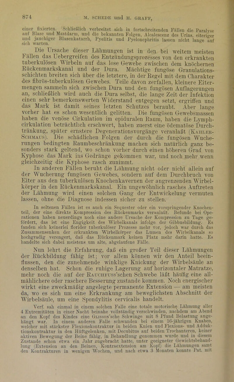 einer fixierten. 'Schließlich verbreitet sich in fortschreitenden Fällen die Paralyse auf Blase und Mastdarm, und die bekannten Folgen, Alcalescenz des Urins, eiteriger und jauchiger Blasenkatarrh, Pyelitis und Pyelonephritis lassen nicht lange auf sich warten. Die Ursache dieser Lähmungen ist in den bei weitem meisten Fällen das Uebergreifen des Entzündungsprozesses von den erkrankten tuberkulösen Wirbeln auf das lose Gewebe zwischen dem knöchernen Rückenmarkskanal und der Dura, Mächtige fungöse Granulations- schichten breiten sich über die letztere, in der Regel mit dem Charakter des fibrös-tuberkulösen Gewebes. Teile davon zerfallen, kleinere Eiter- mengen sammeln sich zwischen Dura und den fungösen Auflagerungen an, schließlich wird auch die Dura selbst, die lange Zeit der Infektion einen sehr bemerkenswerten Widerstand entgegen setzt, ergriffen und das Mark ist damit seines letzten Schutzes beraubt. Aber lange vorher hat es schon wesentlich gelitten. Die fungösen Gewebsmassen haben die venöse Cirkulation im epiduralen Raum, haben die Lymph- cirkulation beträchtlich erschwert, haben zuerst eine ödematöse Durch- tränkung, später ernstere Degenerationsvorgänge veranlaßt (Kahler- Schmaus). Die schädlichen Folgen der durch die fungösen Wuche- rungen bedingten Raumbeschränkung machen sich natürlich ganz be- sonders stark geltend, wo schon vorher durch einen höheren Grad von Kyphose das Mark ins Gedränge gekommen war, und noch mehr wenn gleichzeitig die Kyphose rasch zunimmt. In anderen Fällen beruht die Lähmung nicht oder nicht allein auf der Wucherung fungösen Gewebes, sondern auf dem Durchbruch von Eiter aus den tuberkulösen Knochenkavernen der angrenzenden Wirbel- körper in den Rückenmarkskanal. Ein ungewöhnlich rasches Auftreten der Lähmung wird einen solchen Gang der Entwickelung vermuten lassen, ohne die Diagnose indessen sicher zu stellen. In seltenen Fällen ist es auch ein Sequester oder ein vorspringender Knochen- teil, der eine direkte Kompression des Bückenmarks veranlaßt. Befunde hei Ope- rationen haben neuerdings noch eine andere Ursache der Kompression zu Tage ge- fördert, das ist eine Engigkeit des Wirbelkanals infolge der Gibbusbildung. Es fanden sich keinerlei florider tuberkulöser Prozesse mehr vor, jedoch war durch das Zusammensenken der erkrankten Wirbelkörper das Lumen des Wirbelkanals so hochgradig verengert, daß das Bückenmark keinen Platz mehr darin hatte. Es handelte sich dabei meistens um alte, abgelaufene Fälle. Fun lehrt die Erfahrung, daß ein großer Teil dieser Lähmungen der Rückbildung fähig ist; vor allem können wir den Anteil beein- flussen, den die zunehmende winklige Knickung der Wirbelsäule an denselben hat. Schon die ruhige Lagerung auf horizontaler Matratze, mehr noch die auf der RAUCHEUSs’schen Schwebe läßt häufig eine all- mählichere oder raschere Besserung zustande kommen. Noch energischer wirkt eine zweckmäßig angelegte permanente Extension — am meisten da, wo es sich um eine Erkrankung am beweglichsten Abschnitt der Wirbelsäule, um eine Spondylitis cervicalis handelt. Yerf. sah einmal in einem solchen Falle eine totale motorische Lähmung aller 4 Extremitäten in einer Nacht beinahe vollständig verschwinden, nachdem am Abend an den Kopf des Kindes eine GmssoN’sche Schwinge mit 8 Pfund Belastung ange- hängt war. In einem anderen Falle schwanden bei einem 16-jährigen Knaben, welcher mit stärkster Flexionskontraktnr in beiden Knien und Flexions- und Adduk- tionskontraktur in den Hüftgelenken, mit Decubitus auf beiden Trochanteren, keiner aktiven Bewegung der Beine fähig, in Behandlung genommen wurde und in diesem Zustande schon etwa ein Jahr zugebracht hatte, unter geeigneter Gewichtsbehand- lung (Extension an den Beinen, Kontraextension am Kopf) die Lähmungen samt den Kontrakturen in wenigen Wochen, und nach etwa 3 Monaten konnte Pat. mit