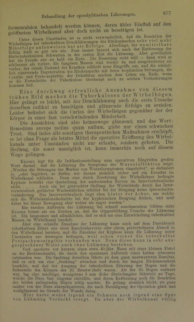 formemnlsion behandelt werden können, deren übler Einfluß auf den o-eütfneten Wirbelkanal aber doch nicht zu beseitigen ist. Unter diesen Umständen ist es nicht verwunderlich, daß die Resektion der in der eXi V' geÄlich Ubi os-tu bei K ‘ ba]d ein Ende. Die Besserung steht still — dann wird es hat diel ie , ' funcüsen Massen sind wieder da und ausgebreiteter als ÄlE zM Sanken schließt neue Eingriffe aus, und die schhe - . , •’ i„ dna‘Rückenmarks mit ihren trophischen Storungen, die lieh eintretende Degeneration des Rückenmarks mit ihren trophischen Storungen, die Cvstitis und Pyelo-nephritis, der Dekubitus machen dem Leben ein Ende, wenn es die Fortschritte der Tuberkulose überhaupt noch zu solchen \ eranderungei kommen ließ. Eine durchweg erfreuliche Ausnahme von diesem trüben Bild machen die Tuberkulosen der Wirbelbogen. Hier gelingt es leicht, mit der Drucklähmung auch die erste Ursache derselben radikal zu beseitigen und glänzende Erfolge zu erzielen. Leider befindet sich die Caries der Wirbelbögen gegenüber der der Körper in einer fast verschwindenden Minderheit. Die Aussichten sind also keineswegs glänzend, und das Wort: Remedium anceps melius quam nullum, giebt nur einen schwachen Trost, Sind indes alle sonstigen therapeutischen Maßnahmen erschöpft, so ist ohne Frage als letztes Mittel die operative Eröffnung des Wirbel- kanals unter Umständen nicht nur erlaubt, sondern geboten. Die Heilung, die sonst unmöglich ist, kann immerhin noch auf diesem Wege gelingen. Kraske legt für die Indikationsstellung zum operativen Eingreifen großen Wert darauf, daß die Lähmung die Symptome der Wurzelaffektion zeigt. ..Werden die Störungen des Markes von Wurzelsymptomen eingeleitet . so deduziert er. ..oder begleitet, so dürfen wir daraus ziemlich sicher auf ein Exsudat im Wirbelkanal schließen. Denn eine durch Zerstörung der Wirbelkörper bedingte Kyphose bewirkt eine Quetschung der austretenden Nerven im luter vertebralloche nicht Auch ein bei gestreckter Stellung der Wirbelsäule durch das Inter- vertebralloch geführtes Wachsstäbchen erleidet bei der Beugung keine Querschnitts- Veränderung. Das Intervertebralloch liegt eben hinter der Achse, um welche sich die Wirbelsäulenabschnitte bei der kyphotischen Beugung drehen, und muß daher bei dieser Bewegung eher weiter als enger werden “ Ein rasches Auftreten der Lähmung bei schnell zunehmendem Gibbus sieht Kraske ferner als ein Zeichen an, daß die Gippusbildung Ursache der Lähmung ist. Ein langsames und allmähliches, daß es sich um eine Entwickelung tuberkulöser Massen im Wirbelkanal handelt. Aber eine schnelle Zunahme der Lähmung kann auch auf dem Durchbruch tuberkulösen Eiters aus einer Knochenkaverne oder einem prävertebralen Absceß in den Wirbelkanal beruhen, und die Zunahme der Kyphose kann die Lähmung unter Umständen nur deswegen bedingen, weil schon vorher die tuberkulöse Peripachymeningitis vorhanden war. Denn diese kann in sehr aus- gesprochener Weise auch ohne Lähmung bestehen. Verf. operierte vor kurzem einen etwa 40-jähr. Mann mit einer kleinen Fistel an der Beckenschaufel, die durch den spontanen Aufbruch eines kalten Abscesses entstanden war. Die Spaltung derselben führte zu dem ganz unerwarteten Resultat, daß es sich um eine „Senkung“ zwischen und durch die langen Rückenmuskeln handelte, und daß der Ausgang der tuberkulösen Eiterung der Bogen und die Seitenteile des Körpers des 10. Brustwirbels waren. Als der 10. Bogen entfernt war, lag eine mächtige, wenigstens 3 mm dicke filbrös-fungöse Schwiele zu Tage, welche die Dura fast ringsum einhüllte, und deren Entfernung noch die Resektion der beiden anliegenden Bögen nötig machte. Es gelang ziemlich leicht, sie ganz sauber von der Dura abzupräparieren, die nach Beendigung der Operation glatt und weißglänzend im Grunde der Wunde dalag. Hier hatte weder irgend ein Schmerz noch irgend eine Spur