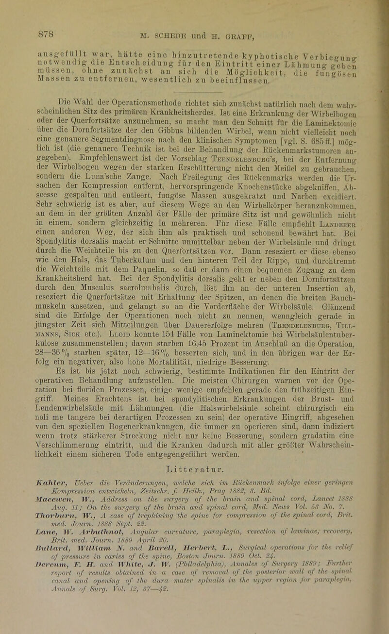 au sge füllt war, hätte eine hinzutretende kyphotische Verbieeune- notwendig die Entscheidung für den Eintritt einer Lähmung tfeheii müssen, ohne zunächst an sich die Möglichkeit, die fungösen Massen zu entfernen, wesentlich zu beeinflussen. Die Wahl der Operationsmethode richtet sich zunächst natürlich nach dem wahr- scheinlichen Sitz des primären Krankheitsherdes. Ist eine Erkrankung der Wirbelbogen oder der Querfortsätze anzunehmen, so macht man den Schnitt für die Laminektomie über die Dornfortsätze der den Gibbus bildenden Wirbel, wenn nicht vielleicht noch eine genauere Segmentdiagnose nach den klinischen Symptomen [vgl. S. 685 ff.] mög- lich ist (die genauere Technik ist bei der Behandlung der Rückenmarkstumoren an- gegeben). Empfehlenswert ist der Vorschlag Teendeüenbubg’s, bei der Entfernung der Wirbelbogen wegen der starken Erschütterung nicht den Meißel zu gebrauchen, sondern die LuEE’sche Zange. Nach Freilegung des Rückenmarks werden die Ur- sachen der Kompression entfernt, hervorspringeude Knochenstücke abgekuiffen, Ab- scesse gespalten und entleert, fungöse Massen ausgekratzt und Narben excidiert. Sehr schwierig ist es aber, auf diesem Wege an den Wirbelkörper heranzukommen, an dem in der größten Anzahl der Fälle der primäre Sitz ist und gewöhnlich nicht iu einem, sondern gleichzeitig iu mehreren. Für diese Fälle empfiehlt Landebeb einen anderen Weg, der sich ihm als praktisch und schonend bewährt hat. Bei Spondylitis dorsalis macht er Schnitte unmittelbar neben der Wirbelsäule und dringt durch die Weichteile bis zu den Querfortsätzen vor. Dann reseziert er diese ebenso wie den Hals, das Tuberkulum und den hinteren Teil der Rippe, und durchtrennt die Weichteile mit dem Paquelin, so daß er dann einen bequemen Zugang zu dem Krankheitsherd hat. Bei der Spondylitis dorsalis geht er neben den Dornfortsätzen durch den Musculus sacrolumbalis durch, löst ihn an der unteren Insertion ab, reseziert die Querfortsätze mit Erhaltung der Spitzen, an denen die breiten Bauch- muskeln ansetzen, und gelaugt so an die Vorderfläche der Wirbelsäule. Glänzend sind die Erfolge der Operationen noch nicht zu nennen, wenngleich gerade in jüngster Zeit sich Mitteilungen über Dauererfolge mehren (Teendelenbubg, Till- manns] Sick etc.). Lloid konnte 154 Fälle von Laminektomie bei Wirbelsäulentuber- kulose zusammenstellen; davon starben 16,45 Prozent im Anschluß an die Operation, 28—36°/o starben später, 12—16% besserten sieb, und in den übrigen war der Er- folg ein negativer, also hohe Mortalilität, niedrige Besserung. Es ist bis jetzt noch schwierig, bestimmte Indikationen für den Eintritt der operativen Behandlung aufzustellen. Die meisten Chirurgen warnen vor der Ope- ration bei floriden Prozessen, einige wenige empfehlen gerade den frühzeitigen Ein- griff. Meines Erachtens ist bei spondylitischen Erkrankungen der Brust- und Lendenwirbelsäule mit Lähmungen (die Halswirbelsäule scheint chirurgisch ein noli me tangere bei derartigen Prozessen zu sein) der operative Eingriff, abgesehen von den speziellen Bogenerkrankungen, die immer zu operieren sind, dann indiziert wenn trotz stärkerer Streckung nicht nur keine Besserung, sondern gradatim eine Verschlimmerung eintritt, und die Kranken dadurch mit aller größter Wahrschein- lichkeit einem sicheren Tode entgegengeführt werden. Litteratur. Kahler, Ueber die Veränderungen, welche sich im Rückenmark infolge einer geringen Kompression entwickeln, Zeitschr. f. Heilk., Prag 1882, 8. Bd. Macewen, W., Address on the surgery of the brain and spinal cord, Lancet 1SSS Aug. 11; On the surgery of the brain and spinal cord, Med. News Vol. 58 No. 7. Thorburn, W., A case of Vrephining the spine for compression of the spinal cord, Brit. med. Journ. 1888 Scpt. 22. Rane, IV. Arbuthnot, Angular curvature, paraplegia, resection of laminae; recovery, Brit. med. Journ. 1880 April 20. Ilullard, William N. and Bareil, Herbert, L., Surgical Operation« for the rclicf of pressure in caries of the spine, Boston Journ. 1889 Oct. 21,. hercurn, V. H. and White, J. W. (Philadelphia), Annales of Surgery 1889; Furt her report of rcsults oblained in n casc of removal of the. posterior wall oj the spinal canal and opening of the dura mater spinalis in the upper region Jur paraplegia, Annals of Surg. Vol. 12, 87—1,2.