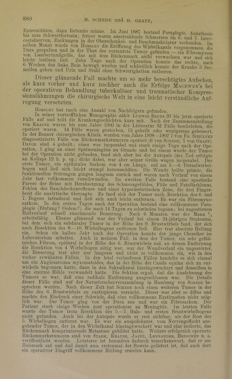 Extremitäten, dann Retentio unnae. Im Juni 1887 bestand Paraplegie, Anästhesie bis zum Schwertfortsatz; ferner waren ausstraldende Schmerzen im 6 und 7 Inter costalnerven, Zuckungen in der Oberschenkel- und Baucbmuskulatur vorhanden Im selben Monat wurde von Horsley die Eröffnung des Wirbelkanals vorgenommen, die I uia gespalten und in der Tliat der vermutete Tumor gefunden — ein Fibromyvom von Lambertnuß-roße, das mit dem Kückenmark nicht verwachsen war und sich Äuf1.''?'/,“ age naich der °Peratlon konnte das rechte, nach b Wochen das linke Bein bewegt werden und schließlich konnte der Kranke 3 See- mellen gehen und Urin und Stuhl ohne Schwierigkeiten entleeren. Dieser glänzende Fall machte um so mehr berechtigtes Aufsehen als kurz vorher und kurz nachher auch die Erfolge Macewen’s bei der operativen Behandlung tuberkulöser und traumatischer Kompres- sionslähmungen die chirurgische Welt in eine leicht verständliche Auf- regung versetzten. Hoesley bat rasch eine Anzahl von Nachfolgern gefunden. tt,..,, *eDer voitrefflichen Monographie zählt Ludwig Bkuns 20 bis jetzt operierte Falle auf und teilt die Krankengeschichten kurz mit. Nach der Zusammenstellung von Krause waren bis zum Jahre 1900 in der Litteratur 32 Fälle beschrieben die operiert waren. 14 Fälle waren gestorben, 15 geheilt oder wenigstens gebessert, in der Bonner chirurgischen Klinik wurden vom Jahre 1898—1902 7 von Fe. Schultze diagnostizierte Fälle von Rückenmarkstumoren operiert (6 von Schede, 1 von Geaff). Davon sind 4 geheilt; einer war inoperabel und starb einige Tage nach der Ope- ration, 1 ging an einer Spätmeningitis zu Grunde und bei einem wurde der Tumor bei der Operation nicht gefunden, fand sich aber bei der Autopsie (der Tod erfolgte an Kollaps 12 h. p. op.) dicht dabei, war aber seiner Größe wegen inoperabel. Der erste Tumor,. ein epidurales Sarkom von 4 cm Länge, saß am 3.—4. Dorsalwirbei- bog'en und ließ sich leicht stumpf herausschälen. Die Wunde heilte primär, die funktionellen Störungen gingen langsam zurück und waren nach Verlauf von einem Jahr fast vollkommen verschwunden. Im zweiten Falle bestand eine spastische Parese der Beine mit Herabsetzung des Schmerzgefühles, Füße und Patellarklonus, Fehlen des Bauchdeckenreflexes und einer hyperästhetischeu Zone, die drei Finger- breit die analytische überragte. Es fand sicli der Tumor nach Resektion des 6. und (. Bogens intradural und ließ sich auch leicht entfernen. Es war ein Fibromyxo- sarkom. In den ersten Tagen nach der Operation bestand eine vollkommene Para- plegie (Blutung? Oedem?), die nach 14 Tagen zu schwinden begann; bei ungestörtem Heilyerlauf schnell zunehmende Besserung. Nach 6 Monaten war der Mann 3/4 arbeitsfähig. Ebenso glänzend war der Verlauf bei einem 24-jährigen Studenten, bei dem sich ein subduraler Tumor in der Höbe des 9. Brustwirbels fand, der sich nach Resektion des 8.—10. Wirbelbogens entfernen ließ. Hier trat absolute Heilung ein. Schon ein halbes Jahr nach der Operation konnte der junge Chemiker im Laboratorium arbeiten. Auch in meinem Fall, in dem der Tumor, ein sehr gefäß- reiches Fibrom, epidural in der Höhe des 6. Brustwirbels saß, zu dessen Entfernung die Resektion von 4 Wirbelbogeu nötig war, war der Wundverlauf ein ungestörter, die Besserung trat aber nur langsam und nicht so vollkommen ein, wie in den vorher erwähnten Fällen. In den letal verlaufenen Fällen handelte es sich einmal um ein Augiosarcoma myxomatoides, das in der Höhe der Cauda equina sich zu ent- wickeln begonnen hatte, dann in den Sakralkanal hineingewuchert und denselben in eine enorme Höhle verwandelt hatte. Die Sektion ergab, daß die Ausdehnung des Tumors so war, daß eine radikale Entfernung ausgeschlossen war. Die Details dieser Fälle sind auf der Naturforscherversammlung in Hamburg von Schede be- sprochen worden. Nach dieser Zeit hat Schede noch einen weiteren Tumor in der Höhe des 6. Brustwirbels zu exstirpieren versucht. Dieser war aber so diffus und machte den Eindruck einer Schwiele, daß eine vollkommene Exstirpation nicht mög- lich war. Der Tumor ging von der Dura aus und war ein Fibrosarkom. Der Patient starb einige Wochen post operationem an Meningitis. Im letzten Falle wurde der Tumor trotz Resektion des 5.-7. Hals- und ersten Brustwirbelbogens nicht gefunden. Auch bei der Autopsie wurde er erst sichtbar, als der Rest der 5. Wirbelbogen entfernt war. Es war ein ausgedehnter, vom Nervengeflecht aus- gehender Tumor, der in den Wirbelkanal hineingewuchert war und eine isolierte, das Rückenmark komprimierende Metastase gebildet hatte. Weitere erfolgreich operierte Rückenmarkstumoren sind von Stake, Kbause, Jaffü, Lenk ander, IIenschen u. a. veröffentlicht worden. Letzterer ist besonders dadurch bemerkenswert, daß er am Halsmark saß und daß damit zum erstenmal der Beweis geliefert ist, daß auch dort ein operativer Eingriff vollkommene Heilung erzielen kann.