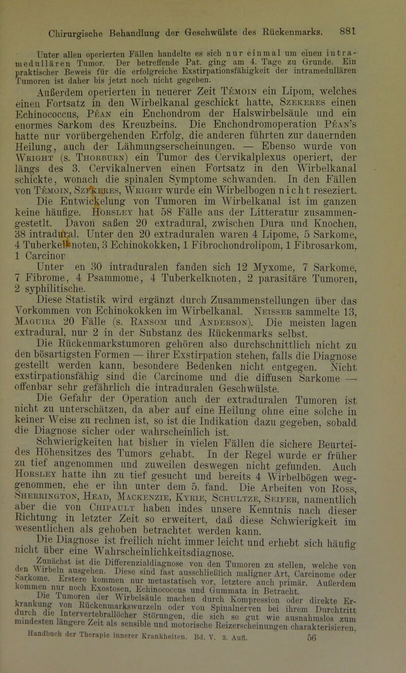 Unter allen operierten Fällen handelte es sich nur einmal um einen intra- medullären Tumor. Der betreffende Pat. ging am 4. Tage zu Grunde. Ein praktischer Beweis für die erfolgreiche Exstirpationsfähigkeit der intramedullären Tumoren ist daher bis jetzt noch nicht gegeben. Außerdem operierten in neuerer Zeit Temoin ein Lipom, welches einen Fortsatz in den Wirbelkanal geschickt hatte, Szekeres einen Echinococcus, Pean ein Enchondrom der Halswirbelsäule und ein enormes Sarkom des Kreuzbeins. Die Enchondromoperation Pean’s hatte nur vorübergehenden Erfolg, die anderen führten zur dauernden Heilung, auch der Lähmungserscheinungen. — Ebenso wurde von Wright (s. Thorbürn) ein Tumor des Cervikalplexus operiert, der längs des 3. Cervikalnerven einen Fortsatz in den Wirbelkanal schickte, wonach die spinalen Symptome schwanden. In den Fällen von Temoin, SztTkeres, Wright wurde ein Wirbelbogen nicht reseziert. Die Entwickelung von Tumoren im Wirbelkanal ist im ganzen keine häufige. Horsley hat 58 Fälle aus der Litteratur zusammen- gestetlt. Davon saßen 20 extradural, zwischen Dura und Knochen, 38 intradur.al. Unter den 20 extraduralen waren 4 Lipome, 5 Sarkome, 4 Tuberkelknoten, 3 Echinokokken, 1 Fibrochondrolipom, 1 Fibrosarkom, 1 Carcinor Unter en 30 intraduralen fanden sich 12 Myxome, 7 Sarkome, 7 Fibrome, 4 Psammome, 4 Tuberkelknoten, 2 parasitäre Tumoren, 2 syphilitische. Diese Statistik wird ergänzt durch Zusammenstellungen über das Vorkommen von Echinokokken im Wirbelkanal. Neisser sammelte 13, Maguira 20 Fälle (s. Ransom und Anderson). Die meisten lagen extradural, nur 2 in der Substanz des Rückenmarks selbst. Die Rückenmarkstumoren gehören also durchschnittlich nicht zu den bösartigsten Formen — ihrer Exstirpation stehen, falls die Diagnose gestellt werden kann, besondere Bedenken nicht entgegen. Nicht exstirpationsfähig sind die Carcinome und die diffusen Sarkome — offenbar sehr gefährlich die intraduralen Geschwülste. Die Gefahr der Operation auch der extraduralen Tumoren ist nicht zu unterschätzen, da aber auf eine Heilung ohne eine solche in keiner Weise zu rechnen ist, so ist die Indikation dazu gegeben, sobald die Diagnose sicher oder wahrscheinlich ist. Schwierigkeiten hat bisher in vielen Fällen die sichere Beurtei- des Höhensitzes des Tumors gehabt. In der Regel wurde er früher zu tief angenommen und zuweilen deswegen nicht gefunden. Auch Horsley hatte ihn zu tiet gesucht und bereits 4 Wirbelbögen we°’- genommen, ehe er ihn unter dem 5. fand. Die Arbeiten von Ross Sherrington, Head, Mackenzie, Kyrie, Schultze, Selfer, namentlich aber die von Chipault haben indes unsere Kenntnis nach dieser Richtung in letzter Zeit so erweitert, daß diese Schwierigkeit im wesentlichen als gehoben betrachtet werden kann. • , Diagnose ist freilich nicht immer leicht und erhebt sich häufig nicht über eine Wahrscheinlichkeitsdiagnose. ist (?ie Diffe!'eilzi:üdiagnose von den Tumoren zu stellen, welche von Eli» v ausgehen. Diese sind fast ausschließlich maligner Art, Carcinome oder eT k°Inmei1 nur metastatisch vor, letztere auch primär. Außerdem kommen nur noch Exostosen, Echinococcus und Gummata in Betracht. krautnmy vÜ'T /ler Wirbelsäule machen durch Kompression oder direkte Er- durch dfp oder vou Spinalnerven bei ihrem Durchtritt • , dm Intuvertebrallocher Storungen, die sich so gut wie ausnahmslos zum mindesten längere Zeit als sensible und motorische Reizerscheinungen charakterisieren. Handbuch der Therapie innerer Krankheiten. Bd. V. 8. Aufl. 56