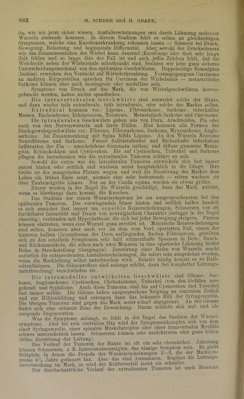 da, wie wir jetzt sicher wissen, Ausfallerscheinungen erst durch Lähmung mehrerer Wurzeln zustaude kommen. In diesem Stadium fehlt es selten au gleichzeitigen Symptomen, welche eine Knochenerkraukung erkennen lassen — Schmerz bei Druck, Bewegung, Belastung und beginnende Difformität. Aber sowohl der Druckschmerz wie das Zusammensinken der Wirbel kann dauernd (Exostosen) oder doch sehr lange Zeit fehlen und so lange dies der Fall ist und auch jedes Zeichen fehlt, daß die Weichteile neben der Wirbelsäule miterkrankt sind, besitzen wir kein ganz sicheres Unterscheidungsmerkmal von den epiduralen Geschwülsten. Doppelseitige Neuralgien (Ischias) erwecken den Verdacht auf Wirbelerkrankung. Vorausgegangene Carcinome Wirbelsäule — metastatische sein. Wirbelgeschwülsten entweder hervor- an anderen Körperstellen sprechen für Carcinom der Sarkome können aber auch meningeale oder medulläre Symptome von Druck auf das Mark, die von gebracht werden, haben nichts spezifisches. Die intravertebralen Geschwülste sind entweder solche der Häute, und dann wieder teils extradurale, teils intradurale, oder solche des Markes selbst. Extra dural kommen vor: Lipome, F'ibrosarkome, Sarkome; tuberkulöse Massen, Enchondrome, Echinococcus, Teratome. Metastatisch Sarkome und Carcinome. Die intraduralen Geschwülste gehen aus von Dura, Arachnoidea, Pia oder auch von den Nervenwurzeln und ihren Hüllen. Hier kommen alle Formen der Bindegewebsgescliwülste vor: Fibrome, Fibrosarkome, Sarkome, Myxosarkome, Angio- sarkome. Im Zusammenhang mit Spina bifida Lipome. An den Wurzeln Neurome Neurofibrome und Sarkome. Ferner Solitärtuberkel und flächenhafte tuberkulöse Infiltration der Pia — umschriebene Gummata (selten) und diffuse gummöse Menin- gitis, Echinokokken und Cysticerken. Bis auf Cysticerken, Tuberkel und Sarkome pflegen die intraduralen wie die extraduralen Tumoren solitäre zu sein. Sowohl die extra- wie die intraduralen Tumoren entwickeln sich fast immer zuerst hinten oder seitlich und wachsen meist hauptsächlich in die Länge. Ihre Größe ist des mangelnden Platzes wegen und weil die Zerstörung des Markes dem Leben ein frühes Ende setzt, niemals eine sehr bedeutende — selten wachsen sie über Taubeneigröße hinaus. Nur an der Cauda equina werden sie etwas größer. Zuerst werden in der Regel die Wurzeln geschädigt, dann das Mark, zuletzt, wenn es überhaupt dazu kommt, die Knochen. Das Stadium der reinen Wurzelsymptome ist am ausgesprochensten bei den epiduralen Tumoren. Des vorwiegenden Sitzes hinten und seitlich halber handelt es sich zunächst fast immer um sensible Reizerscheinungen, Schmerzen von oft furchtbarer Intensität und Dauer von neuralgischem Charakter (anfangs in der Regel einseitig), verbunden mit Hyperästhesie, die sich bei jeder Bewegung steigern. Pausen können eintreten, wenn eine Wurzel ganz zerstört ist. Motorische Reizerscheinungen sind selten, kommen aber auch vor (in dem vom Verf. operierten Fall, einem der hinteren halben Circumferenz der Dura aufliegenden flachen Fibrosarcom, gesellten sich zu den sensibeln Symptomen sehr bald schmerzhafte Spasmen in Bein-, Bauch- und Rückenmuskeln, die schon nach zwei Monaten in eine spastische Lähmung beider Beine in Streckstellung übergingen). Zerstörung einer Reihe von Wurzeln macht natürlich die entsprechenden Ausfallserscheinungen, die sofort sehr ausgedehnt werden, wenn die Markleitung selbst unterbrochen wird. Relativ häufig kommt es zu Halb- seitenläsionen. Die Sehnenreflexe sind anfangs erhöht, dann (bei kompletter Leitungs- unterbrechung) verschwinden sie. Die intramedullär entwickelten Geschwülste sind Gliome, Sar- kome, Angiosarkome, Cysticerken, Cholesteatome, Tuberkel (von den Gefäßen aus- gehend) und Syphilome. Auch diese Tumoren sind bis auf Cysticerken find luberkel fast immer solitär. Die Gliome haben ausgesprochene Neigung zu centralem Zerfall und zur Höhlenbildung und erzeugen dann das bekannte Bild der Syringomyelie. Die übrigen Tumoren sind gegen das Mark meist scharf abgegren findet sich eine schmale Zone der Erweichung. Daran schließt steigende Degeneration. . ... , Was die Symptome anlangt, so fehlt in der Regel das Stadium der \\ uizel- symptome. Aber bei rein centralem Sitz wird der Symptomenkomplex sich von uem einer Syringomyelie, einer spinalen Muskelatrophie oder einer transversalen Mielitis schwer unterscheiden lassen. Schmerzen können sehr zurücktreten oder ganz fehlen (frühe Zerstörung der Leitung). , , . , Der Verlauf der Tumoren der Häute ist oft ein sehr chronischer. Jalnela.ng können Schmerzen, z. B. IntercostaWeuralgien, das einzige Symptom sein. Es. giebt Beispiele, in denen die Periode der Wurzeierscheinungen 2—A, die d“„ SS“ ptome 4 Jahre gedauert hat. Aber das sind Ausnahmen. Beginnt die Leitung Unterbrechung im Mark, so wird der Kräfteverfall meist ein schnei lei. „ iw rinvnViapVmittliplip Verlauf der extraduralen Tumoren ist nach Hor le\ An der Grenze sich auf- und ab-