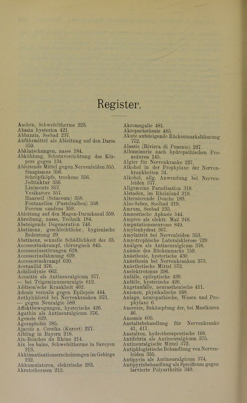 Register. Aachen, Schwefeltherme 223. Abasia hysterica 421. Abbazzia, Seebad 237. Abführmittel als Ableitung auf den Darm 359. Abklatschungen, nasse 184. Abkühlung-, Schutz Vorrichtung des Kör- pers gegen 134. Ableitende Mittel gegen Nervenleiden 355. Sinapismus 356. Schröpfköpfe, trockene 356. Jodtinktur 356. Linimente 357. Yesikatore 357. Haarseil (Setaceum) 358. Fontanellen (Pustelsalben) 358. Ferrum candens 359. Ableitung auf den Magen-Darmkanal 359. Abreibung, nasse, Technik 184. Absteigende Degeneration 746. Abstinenz, geschlechtliche, hygienische Bedeutung 29. Abstinenz, sexuelle Schädlichkeit der 33. Accessoriuskrampf, chirurgisch 845. Accessoriusstörungen 628. Accessoriuslähmung 629. Accessoriuskrampf 630. Acetanilid 376. , Achillodynie 662. Aconitin als Antineuralgicum 377. — bei Trigeminusneuralgie 612. Addison’sche Krankheit 462. Adonis vernalis gegen Epilepsie 444. Aetliylchlorid bei Nervenkranken 373. — gegen Neuralgie 589. Affektbewegungen, hysterische 426. Agathin als Antineuralgicum 376. Agensie 629. Agoraphobie 385. Ajaccio a. Corsika (Kurort) 227. Aibling in Bayern 218. Aix-Bouclies du Rhone 214. Aix les bains, Schwefeltherme in Savoyen 213. Akklimatisationserscheinungen im Gebirge 232. Akkumulatoren, elektrische 283. Akratothermen 213. Akromegalie 481. Akroparästhesie 485. Akute aufsteigende Rückenmarkslähmung 772. & Alassio (Riviera di Ponente) 227. Albuminurie nach hydropathischen Pro- zeduren 145. Algier für Nervenkranke 227. Alkohol in der Prophylaxe der Nerven- krankheiten 34. Alkohol, allg. Anwendung bei Nerven- leiden 377. Allgemeine Faradisation 318. Alstaden, im Rheinland 219. Alternierende Douche 183. Also-Sebes, Soolbad 219. Amrum, Seebad 235. Amnestische Aphasie 544. Ampere als elektr. Maß 248. Amputatiousneurome 849. Amylenhydrat 367. Amylnitrit bei Nervenleiden 353. Amyotrophische Lateralsklerose 729. Analgen als Antineuralgicum 376. Anämie des Rückenmarks 759. Anästhesie, hysterische 430. Anästhesin bei Nervenkranken 373. Anästhetische Mittel 372. Anelektrotonus 296. Anfälle, epileptische 439. Anfälle, hysterische 426. Angstanfälle, neurasthenische 411. Anionen, physikalische 248. Anlage, neuropathische, Wesen und Pro- phylaxe 6. Anorexie, Bekämpfung der, bei Mastkuren 46. Anosmie 605. Anstaltsbehandlung für Nervenkranke 41, 417. Anstalten, hydrotherapeutische 166. Antifebrin als Antineuralgicum 375. Antineuralgisch'e Mittel 372. Antiphlogistische Behandlung von Nerven- leiden 355. Antipyrin als Antineuralgicum 374. Antipyriubehandlung als Specificum gegen larvierte Polyarthritis 349.