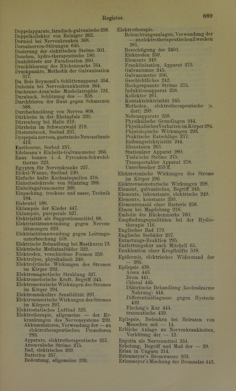 Doppelapparate, faradisch-galvanische 258. Doppelkollektor von Reiniger 262. Doriniol bei Nervenkranken 368. Dorsalnerven-Störuugen 645. Dosierung der elektrischen Ströme 301. Donchen, hydro-tlierapeutische 180. Drahtbürste zur Faradisation 260. Drucklähmung des Rückenmarks 764. Druckpunkte, Methodik der Galvanisation 317. Du Bois Reymond’s Schlittenapparat 254. Duboisin bei Nervenkrankheiten 364.^ Duchenne-Aran’sche Muskelatrophie 731. Duralsack, Schlitzung des — 338. Durchfrieren der Haut gegen Schmerzen 588. Durchschneidung von Nerven 808. Dürkheim in der Rheinpfalz 220. Dürrenberg bei Halle 219. Dürrheim im Schwarzwald 219. Düsternbrook, Seebad 237. Dyspepsia nervosa, gastrische Neurasthenie 412. Eastbourne, Seebad 237. Edelmann’s Einheits-Galvanometer 266. Eaux bonnes i. d. Pyrenäen-Schwefel- therme 223. Egypten für Nervenkranke 227. Eickel-Wanne, Soolbad 220. Einfache kalte Kochsalzquellen 218. Einheitselektrode von Stintzing 288. Einheitsgalvanometer 266. Einpackung, trockene und nasse, Technik 184. Eisbeutel 188. Eklampsie der Kinder 447. Eklampsie, puerperale 527. Elektrizität als Suggestionsmittel 88. Elektrizitätsanwendung gegen Nerven- lähmungen 623. Elektrizitätsanwendung gegen Leitungs- unterbrechung 578. Elektrische Behandlung bei Mastkuren 73. Elektrische Medizinalbäder 322. Elektroden, verschiedene Formen 259. Elektrolyse, physikalisch 248. Elektrolytische Wirkungen des Stromes im Körper 292. Elektromagnetische Strahlung 327. Elektromotorische Kraft. Begriff 245. Elektromotorische Wirkungen des Stromes im Körper 294. Elektro muskuläre Sensibilität 297. Elektrosensorische Wirkungen des Stromes im Körpers 297. Elektrostatisches Luftbad 323. Elektrotherapie, allgemeine — der Er- krankungen des Nervensystems 239. Akkumulatoren, Verwendung der — zu elektrotherapeutischen Prozeduren 283. Apparate, elektrotherapeutische 257. Arsonvalsche Ströme 275. Bad, elektrisches 269. Batterien 257. Bedeutung, allgemeine 239. Elektrotherapie. Beleuchtungsanlagen, Verwendung der — zu elektrotherapeutischenZ wecken 281. Berechtigung der 240 f. Elektroden 259. Elemente 249. Franklinisation, Apparat 273. Galvanismus 245. Galvanometer 266. Geschichtliches 242. Hochgespannte Ströme 275. Induktionsapparat 258. Kollektor 261. Kontaktelektrizität 245. Methoden, elektrotherapeutische (s. dort) 299. Nebenapparate 259. Physikalische Grundlagen 244. Physikalisches Verhalten im Körper 284. Physiologische Wirkungen 293. Praktische Ratschläge 277. Reibungselektrizität 244. Rheostaten 263. Stationärer Apparat 280. Tesla’sche Ströme 275. Transportabler Apparat 278. Unterbrecher 253 ff. Elektrotonische Wirkungen des Stroms im Körper 296. Elektrovasomotorische Wirkungen 298. Element, galvanisches, Begriff 245. Elemente, inkonstante, elektrische 249. Elemente, konstante 250. Elementenzahl einer Batterie 258. Eimen bei Magdeburg 218. Embolie des Rückenmarks 760. Empfindungsqualitäten bei der Hydro- therapie 116. Englisches Bad 179. Englische Seebäder 237. Entartungs-Reaktion 295. Entfettungskur nach Mitchell 65. Enukleation einer Kropfhälfte 518. Epidermis, elektrischer Widerstand der — 285. Epilepsie 438. Arsen 443. Brom 441. Chloral 445. Diätetische Behandlung (kochsalzarme Nahrung) 444. Differentialdiagnose gegen Hysterie 439. Flechsig’s Kur 444. traumatische 439. Epilepsie, Bedenken bei Heiraten von Menschen mit — 14. Erbliche Anlage zu Nervenkrankheiten, Verhütungder — 12. Ergotin als Nervenmittel 354. Erholung, Begriff und Mail der — 29. Erlau in Ungarn 214. Erlenmeyer’s Bromwasser 363. Erlenmeyer’s Mischung der Bromsalze 443.