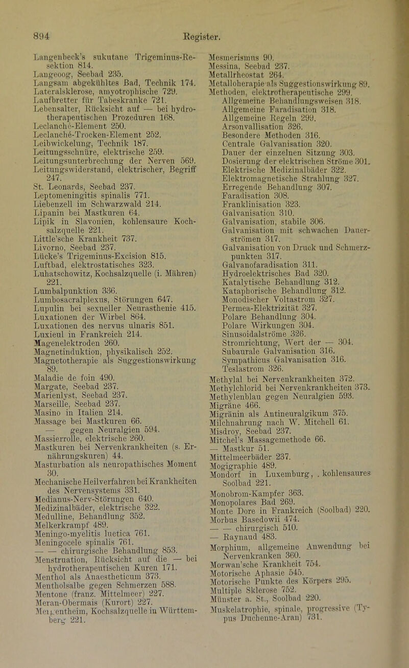 Langenbeck’s sukutane Trigeminus-Re- sektion 814. Langeoog, Seebad 235. Langsam abgekühltes Bad, Technik 174. Lateralsklerose, amyotrophiscke 729. Laufbretter für Tabeskranke 721. Lebensalter, Rücksicht auf — bei hydro- therapeutischen Prozeduren 168. Leclanche-Element 250. Leclanche-Trocken-Element 252. Leibwickelung, Technik 187. Leitungsschnüre, elektrische 259. Leitungsunterbrechung der Nerven 569. Leitungswiderstand, elektrischer, Begriff 247. St. Leonards, Seebad 237. Leptomeningitis spinalis 771. Liebenzell im Schwarzwald 214. Lipanin bei Mastkuren 64. Lipik in Slawonien, kohlensaure Koch- salzquelle 221. Little’sche Krankheit 737. Livorno, Seebad 237. Lücke’s Trigeminus-Excision 815. Luftbad, elektrostatisches 323. Luhatschowitz, Kochsalzquelle (i. Mähren) 221. Lumbalpunktion 336. Lumbosacralplexus, Störungen 647. Lupulin bei sexueller Neurasthenie 415. Luxationen der Wirbel 864. Luxationen des nervus ulnaris 851. Luxieul in Frankreich 214. Magenelektroden 260. Magnetinduktion, physikalisch 252. Magnetotherapie als Suggestionswirkung 89. Maladie de foin 490. Margate, Seebad 237. Marienlyst, Seebad 237. Marseille, Seebad 237. Masino in Italien 214. Massage bei Mastkuren 66. gegen Neuralgien 594. Massierrolle, elektrische 260. Mastkuren bei Nervenkrankheiten (s. Er- nährungskuren) 44. Masturbation als neuropathisches Moment 30. Mechanische Heilverfahren bei Krankheiten des Nervensystems 331. Medianus-Nerv-Störungen 640. Medizinalbäder, elektrische 322. Medulline, Behandlung 352. Melkerkrampf 489. Meningo-myelitis luetica 761. Meningocele spinalis 761. chirurgische Behandlung 853. Menstruation, Rücksicht auf die — hei hydrotherapeutischen Kuren 171. Menthol als Anaestheticum 373. Mentholsalbe gegen Schmerzen 588. Mentone (franz. Mittelmeer) 227. Meran-Obermais (Kurort) 227. Mergentheim, Kochsalzquelle in Württem- berg 221. Mesmerismus 90. Messina, Seebad 237. Metallrheostat 264. Metalloherapie als Suggestionswirkung 89. Methoden, elektrotherapeutische 299. Allgemeine Behandlungsweisen 318. Allgemeine Faradisation 318. Allgemeine Regeln 299. Arsonvallisation 326. Besondere Methoden 316. Centrale Galvanisation 320. Dauer der einzelnen Sitzung 303. Dosierung der elektrischen Ströme 301. Elektrische Medizinalbäder 322. Elektromagnetische Strahlung 327. Erregende Behandlung 307. Faradisation 308. Franklinisation 323. Galvanisation 310. Galvanisation, stabile 306. Galvanisation mit schwachen Dauer- strömen 317. Galvanisation von Druck und Schmerz- punkten 317. Galvanofaradisation 311. Hydroelektrisches Bad 320. Katalytische Behandlung 312. Kataphorische Behandlung 312. Monodischer Voltastrom 327. Permea-Elektrizität 327. Polare Behandlung 304. Polare Wirkungen 304. Sinusoidalströme 326. Stromrichtung, Wert der — 304. Subaurale Galvanisation 316. Sympathicus Galvanisation 316. Teslastrom 326. Methylal bei Nervenkrankheiten 372. Methylchlorid bei Nervenkrankheiten 373. Methylenblau gegen Neuralgien 593. Migräne 466. Migränin als Antineuralgikum 375. Milchnahrung nach W. Mitchell 61. Misdroy, Seebad 237. Mitchel’s Massagemethode 66. — Mastkur 51. Mittelmeerbäder 237. Mogigraphie 489. Mondorf in Luxemburg, . kohlensaures Soolbad 221. Monobrom-Ivampfer 363. Monopolares Bad 269. Monte Dore in Frankreich (Soolbad) 220. Morbus Basedowii 474. chirurgisch 510. — Raynaud 483. Morphium, allgemeine Anwendung bei Nervenkranken 360. Morwan’sche Krankheit 754. Motorische Aphasie 545. Motorische Punkte des Körpers 295. Multiple Sklerose 752. Münster a. St., Soolbad 220. Muskelatrophie, spinale, progressive (Ty- pus Duchenne- Ar an) 731.