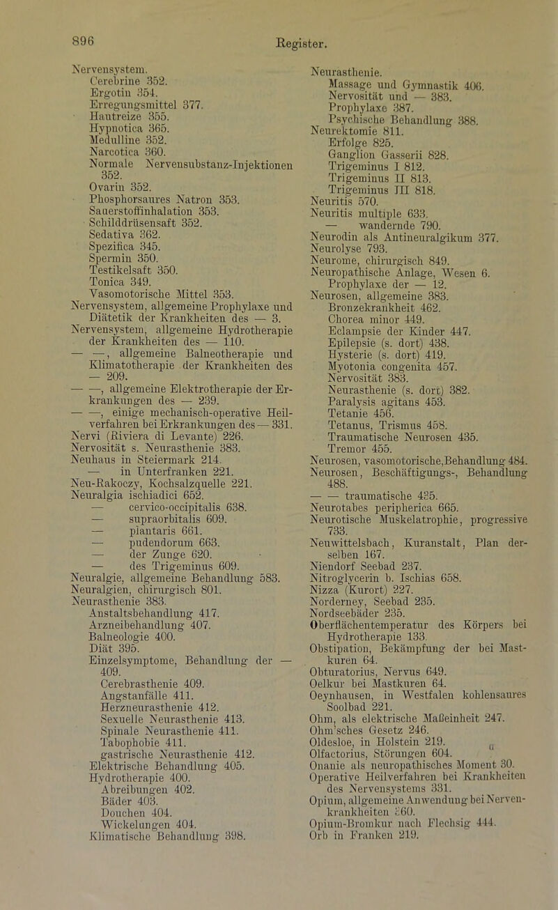 Nervensystem. Cerebrine 352. Ergotiu 354. Erregungsmittel 377. Hautreize 355. Hypnotica 365. Medulline 352. Narcotica 360. Normale Nervensubstanz-Injektionen 352. Ovarin 352. Pliospkorsaures Natron 353. Sauerstoffinhalation 353. Scliilddrüsensaft 352. Sedativa 362. Spezifica 345. Spermin 350. Testikelsaft 350. Tonica 349. Yasomotorisclie Mittel 353. Nervensystem, allgemeine Prophylaxe und Diätetik der Krankheiten des — 3. Nervensystem, allgemeine Hydrotherapie der Krankheiten des — 110. — —, allgemeine Balneotherapie und Klimatotherapie der Krankheiten des — 209. , allgemeine Elektrotherapie der Er- krankungen des — 239. , einige mechanisch-operative Heil- verfahren bei Erkrankungen des — 331. Nervi (Riviera di Levante) 226. Nervosität s. Neurasthenie 383. Neuhaus in Steiermark 214. — in Unterfranken 221. Neu-ßakoczy, Kochsalzquelle 221. Neuralgia ischiadici 652. — cervico-occipitalis 638. — supraorbitalis 609. — plantaris 661. — pudendorum 663. — der Zunge 620. — des Trigeminus 609. Neuralgie, allgemeine Behandlung 583. Neuralgien, chirurgisch 801. Neurasthenie 383. Anstaltsbehandlung 417. Arzneibehandlung 407. Balneologie 400. Diät 395. Einzelsymptome, Behandlung der — 409. Cerebrasthenie 409. Angstanfälle 411. Herzneurasthenie 412. Sexuelle Neurasthenie 413. Spinale Neurasthenie 411. Tabophobie 411. gastrische Neurasthenie 412. Elektrische Behandlung 405. Hydrotherapie 400. Abreibungen 402. Bäder 403. Douchen 404. Wickelungen 404. Klimatische Behandlung 398. Neurasthenie. Massage und Gymnastik 406. Nervosität und — 383. Prophylaxe 387. Psychische Behandlung 388. Neurektomie 811. Erfolge 825. Ganglion Gassern 828. Trigeminus I 812. Trigeminus II 813. Trigeminus III 818. Neuritis 570. Neuritis multiple 633. — wandernde 790. Neurodin als Antineuralgikum 377. Neurolyse 793. Neurome, chirurgisch 849. Neuropathische Anlage, Wesen 6. Prophylaxe der — 12. Neurosen, allgemeine 383. Bronzekrankheit 462. Chorea minor 449. Eclampsie der Kinder 447. Epilepsie (s. dort) 438. Hysterie (s. dort) 419. Myotonia congenita 457. Nervosität 383. Neurasthenie (s. dort) 382. Paralysis agitans 453. Tetanie 456. Tetanus, Trismus 458. Traumatische Neurosen 435. Tremor 455. Neurosen, vasomotorische,Behandlung 484. Neurosen, Beschäftigungs-, Behandlung 488. traumatische 435. Neurotabes peripherica 665. Neurotische Muskelatrophie, progressive 733. Neuwittelsbach, Kuranstalt, Plan der- selben 167. Niendorf Seebad 237. Nitroglycerin b. Ischias 658. Nizza (Kurort) 227. Norderney, Seebad 235. Nordseebäder 235. Oberflächentemperatur des Körpers bei Hydrotherapie 133. Obstipation, Bekämpfung der bei Mast- kuren 64. Obturatorius, Nervus 649. Oelkur bei Mastkuren 64. Oeynhausen, in Westfalen kohleusaures Soolbad 221. Ohm, als elektrische Maßeinheit 247. Ohm’sches Gesetz 246. Oldesloe, in Holstein 219. (. Olfactorius, Störungen 604. Onanie als neuropathisches Moment 30. Operative Heilverfahren bei Krankheiten des Nervensystems 331. Opium, allgemeine Anwendung bei Nerven- krankheiten 360. Opium-Bromkur nach Flechsig 444. Orb in Franken 219.