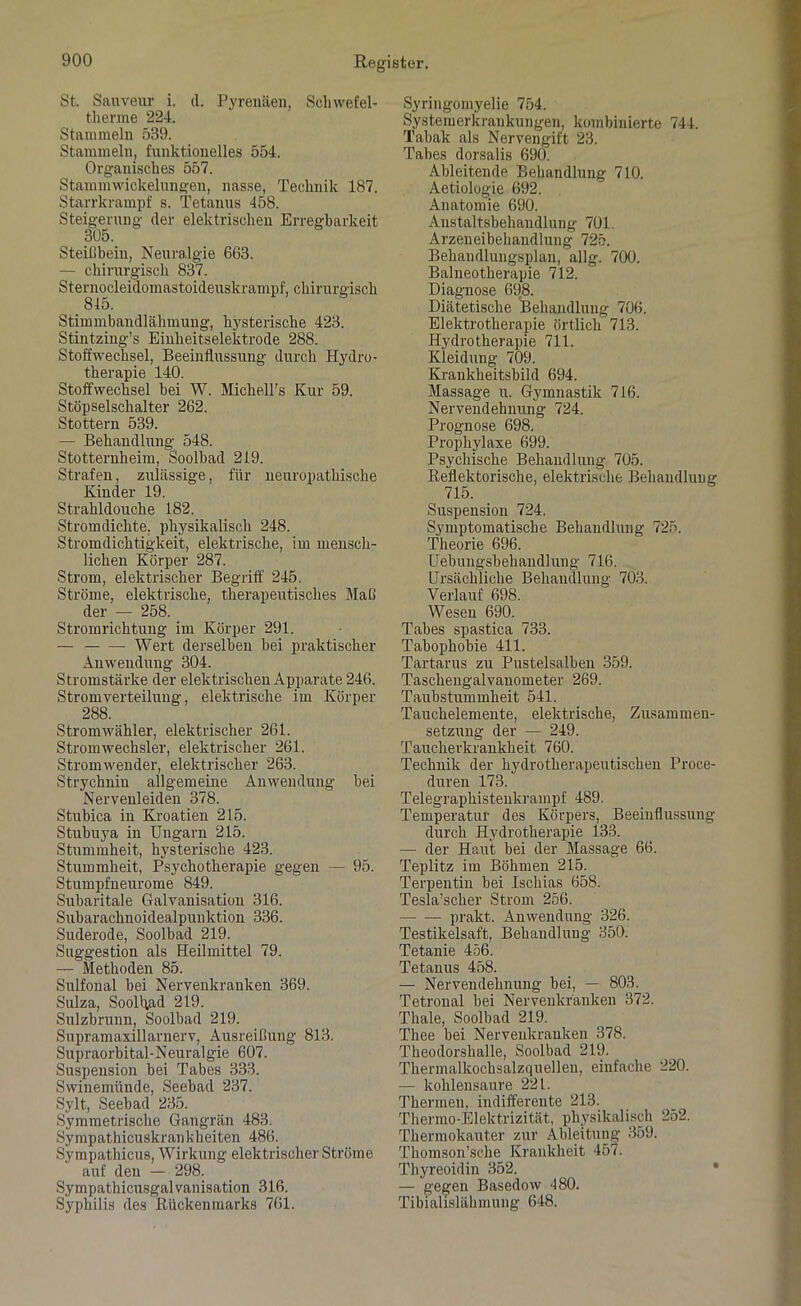 St. Sanveur i. d. Pyrenäen, Scliwefel- therme 224. Stammeln 539. Stammeln, funktionelles 554. Organisches 557. Stammwickelungen, nasse, Technik 187. Starrkrampf s. Tetanus 458. Steigerung der elektrischen Erregbarkeit 305. Steillbein, Neuralgie 663. — chirurgisch 837. Sternocleidomastoideuskrampf, chirurgisch 815. Stimmbandlähmung, hysterische 423. Stintzing’s Einheitselektrode 288. Stoffwechsel, Beeinflussung durch Hydro- therapie 140. Stoffwechsel bei W. Michell's Kur 59. Stöpselschalter 262. Stottern 539. — Behandlung 548. Stotternheim, Soolhad 219. Strafen, zulässige, für neuropatliische Kinder 19. Strahldouche 182. Stromdichte, physikalisch 248. Stromdichtigkeit, elektrische, im mensch- lichen Körper 287. Strom, elektrischer Begriff 245. Ströme, elektrische, therapeutisches Maß der — 258. Stromrichtung im Körper 291. — Wert derselben bei praktischer Anwendung 304. Stromstärke der elektrischen Apparate 246. Stromverteilung, elektrische im Körper 288. Stromwähler, elektrischer 261. Stromwechsler, elektrischer 261. Stromwender, elektrischer 263. Strychnin allgemeine Anwendung hei Nervenleiden 378. Stubica in Kroatien 215. Stubuya in Ungarn 215. Stummheit, hysterische 423. Stummheit, Psychotherapie gegen — 95. Stumpfneurome 849. Subaritale Galvanisation 316. Subarachnoidealpunktion 336. Suderode, Soolbad 219. Suggestion als Heilmittel 79. — Methoden 85. Sulfonal bei Nervenkranken 369. Sulza, Soolhad 219. Sulzbrunn, Soolbad 219. Supramaxillarnerv, Ausreißung 813. Supraorbital-Neuralgie 607. Suspension bei Tabes 333. Swinemünde, Seebad 237. Sylt, Seebad 235. Symmetrische Gangrän 483. Sympathicuskrankheiten 486. Sympathicus, Wirkung elektrischer Ströme auf den — 298. Sympathicusgalvanisation 316. Syphilis des Rückenmarks 761. Syringomyelie 754. Systemerkrankungen, kombinierte 744. Tabak als Nervengift 23. Tabes dorsalis 690. Ableitende Behandlung 710. Aetiologie 692. Anatomie 690. Anstaltsbehandlung 701. Arzeneibehandlung 725. Behandlungsplan, allg. 700. Balneotherapie 712. Diagnose 698. Diätetische Behandlung 706. Elektrotherapie örtlich 713. Hydrotherapie 711. Kleidung 709. Krankheitsbild 694. Massage u. Gymnastik 716. Nervendehnung 724. Prognose 698. Prophylaxe 699. Psychische Behandlung 705. Reflektorische, elektrische Behandlung Suspension 724. Symptomatische Behandlung 725. Theorie 696. Uebungsbehandlung 716. Ursächliche Behandlung 703. Verlauf 698. Wesen 690. Tabes spastica 733. Tabophobie 411. Tartarus zu Pustelsalbeu 359. Taschengalvanometer 269. Taubstummheit 541. Tauchelemente, elektrische, Zusammen- setzung der — 249. Taucherkrankheit 760. Technik der hydrotherapeutischen Proce- duren 173. Telegraphisteukrampf 489. Temperatur des Körpers, Beeinflussung durch Hydrotherapie 133. — der Haut bei der Massage 66. Teplitz im Böhmen 215. Terpentin bei Ischias 658. Tesla’scher Strom 256. prakt. Anwendung 326. Testikelsaft, Behandlung 350. Tetanie 456. Tetanus 458. — Nervendehnung bei, — 803. Tetronal bei Nervenkranken 372. Thale, Soolbad 219. Thee bei Nervenkranken 378. Theodorshalle, Soolbad 219. Thermalkochsalzquelleu, einfache 220. — kohlensaure 221. Thermen, indifferente 213. Thermo-Elektrizität, physikalisch 252. Thermokauter zur Ableitung 359. Thomson’sche Krankheit 457. Thyreoidin 352. — gegen Basedow 480. Tibialislähmung 648.