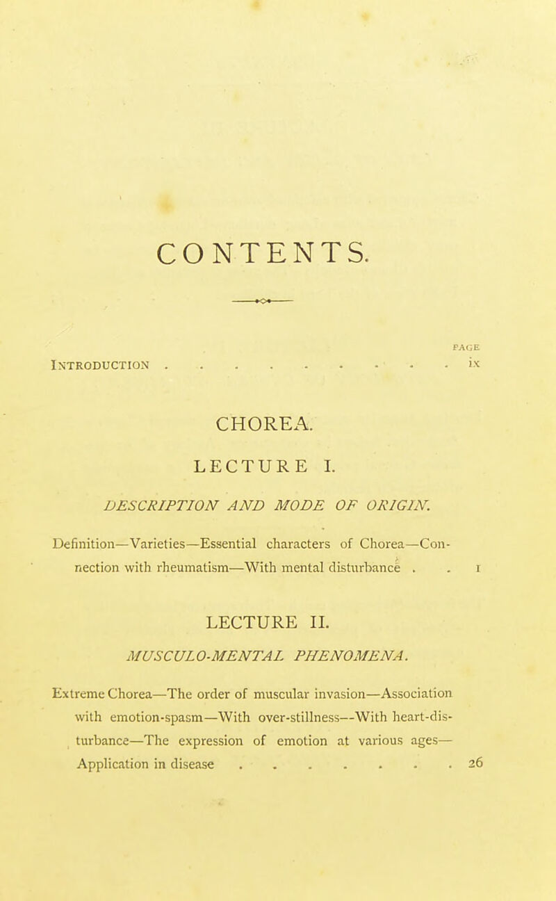 CONTENTS. Introduction • CHOREA. LECTURE I. DESCRIPTION AND MODE OF ORIGIN. Definition—Varieties—Essential characters of Chorea—Con- nection with rheumatism—With mental disturbance . LECTURE II. MUSCULO-MENTAL PHENOMENA. Extreme Chorea—The order of muscular invasion—Association with emotion-spasm—With over-stillness—With heart-dis- turbance—The expression of emotion at various ages— Application in disease