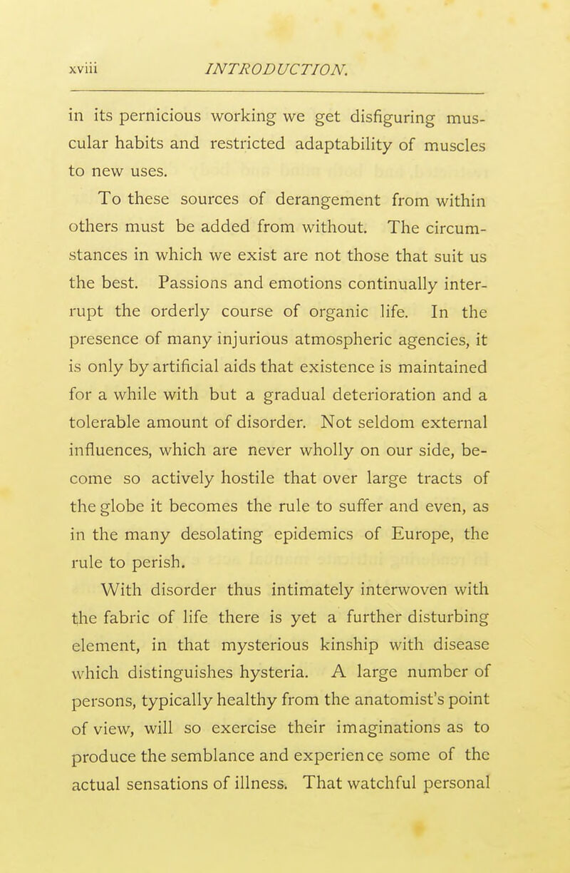 in its pernicious working we get disfiguring mus- cular habits and restricted adaptability of muscles to new uses. To these sources of derangement from within others must be added from without. The circum- stances in which we exist are not those that suit us the best. Passions and emotions continually inter- rupt the orderly course of organic life. In the presence of many injurious atmospheric agencies, it is only by artificial aids that existence is maintained for a while with but a gradual deterioration and a tolerable amount of disorder. Not seldom external influences, which are never wholly on our side, be- come so actively hostile that over large tracts of the globe it becomes the rule to suffer and even, as in the many desolating epidemics of Europe, the rule to perish. With disorder thus intimately interwoven with the fabric of life there is yet a further disturbing element, in that mysterious kinship with disease which distinguishes hysteria. A large number of persons, typically healthy from the anatomist's point of view, will so exercise their imaginations as to produce the semblance and experience some of the actual sensations of illness. That watchful personal