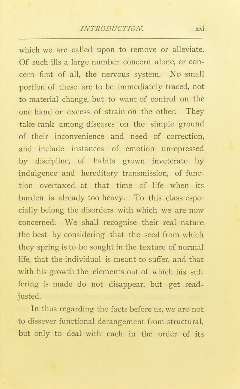 which we are called upon to remove or alleviate. Of such ills a large number concern alone, or con- cern first of all, the nervous system. No small portion of these are to be immediately traced, not to material change, but to want of control on the one hand or excess of strain on the other. They take rank among diseases on the simple ground of their inconvenience and need of correction, and include instances of emotion unrepressed by discipline, of habits grown inveterate by indulgence and hereditary transmission, of func- tion overtaxed at that time of life when its burden is already too heavy. To this class espe- cially belong the disorders with which we are now concerned. We shall recognise their real nature the best by considering that the seed from which they spring is to be sought in the texture of normal life, that the individual is meant to suffer, and that with his growth the elements out of which his suf- fering is made do not disappear, but get read- justed. In thus regarding the facts before us, we are not to dissever functional derangement from structural, but only to deal with each in the order of its