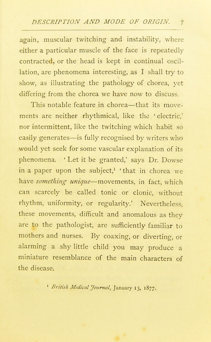 again, muscular twitching and instability, where either a particular muscle of the face is repeatedly contracted, or the head is kept in continual oscil- lation, are phenomena interesting, as I shall try to show, as illustrating the pathology of chorea, yet differing from the chorea we have now to discuss. This notable feature in chorea—that its move- ments are neither rhythmical, like the ' electric,' nor intermittent, like the twitching which habit so easily generates—is fully recognised by writers who would yet seek for some vascular explanation of its phenomena. ' Let it be granted,' says Dr. Dowse in a paper upon the subject,1 ' that in chorea we have something unique—movements, in fact, which can scarcely be called tonic or clonic, without rhythm, uniformity, or regularity' Nevertheless, these movements, difficult and anomalous as they are to the pathologist, are sufficiently familiar to mothers and nurses. By coaxing, or diverting, or alarming a shy little child you may produce a miniature resemblance of the main characters of the disease. 1 British Medical Journal, January 13, 1877.