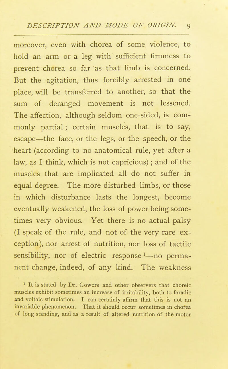 moreover, even with chorea of some violence, to hold an arm or a leg with sufficient firmness to prevent chorea so far as that limb is concerned. But the agitation, thus forcibly arrested in one place, will be transferred to another, so that the sum of deranged movement is not lessened. The affection, although seldom one-sided, is com- monly partial; certain muscles, that is to say, escape—the face, or the legs, or the speech, or the heart (according to no anatomical rule, yet after a law, as I think, which is not capricious); and of the muscles that are implicated all do not suffer in equal degree. The more disturbed limbs, or those in which disturbance lasts the longest, become eventually weakened, the loss of power being some- times very obvious. Yet there is no actual palsy (I speak of the rule, and not of the very rare ex- ception), nor arrest of nutrition, nor loss of tactile sensibility, nor of electric response 1—no perma- nent change, indeed, of any kind. The weakness 1 It is stated by Dr. Gowers and other observers that choreic muscles exhibit sometimes an increase of irritability, both to faradic and voltaic stimulation. I can certainly affirm that this is not an invariable phenomenon. That it should occur sometimes in chorea of long standing, and as a result of altered nutrition of the motor