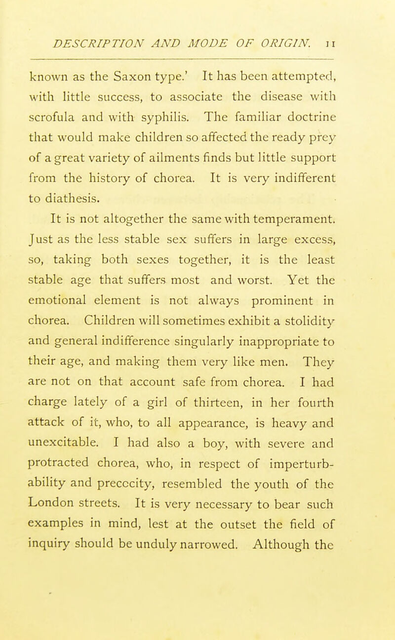 known as the Saxon type.' It has been attempted, with little success, to associate the disease with scrofula and with syphilis. The familiar doctrine that would make children so affected the ready prey of a great variety of ailments finds but little support from the history of chorea. It is very indifferent to diathesis. It is not altogether the same with temperament. Just as the less stable sex suffers in large excess, so, taking both sexes together, it is the least stable age that suffers most and worst. Yet the emotional element is not always prominent in chorea. Children will sometimes exhibit a stolidity and general indifference singularly inappropriate to their age, and making them very like men. They are not on that account safe from chorea. I had charge lately of a girl of thirteen, in her fourth attack of it, who, to all appearance, is heavy and unexcitable. I had also a boy, with severe and protracted chorea, who, in respect of imperturb- ability and precocity, resembled the youth of the London streets. It is very necessary to bear such examples in mind, lest at the outset the field of inquiry should be unduly narrowed. Although the