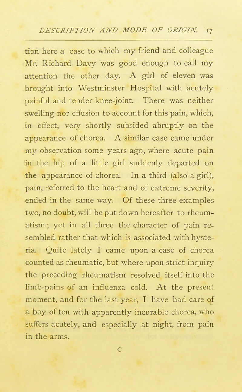 tion here a case to which my friend and colleague Mr. Richard Davy was good enough to call my attention the other day. A girl of eleven was brought into Westminster Hospital with acutely painful and tender knee-joint. There was neither swelling nor effusion to account for this pain, which, in effect, very shortly subsided abruptly on the appearance of chorea. A similar case came under my observation some years ago, where acute pain in the hip of a little girl suddenly departed on the appearance of chorea. In a third (also a girl), pain, referred to the heart and of extreme severity, ended in the same way. Of these three examples two, no doubt, will be put down hereafter to rheum- atism ; yet in all three the character of pain re- sembled rather that which is associated with hyste- ria. Quite lately I came upon a case of chorea counted as rheumatic, but where upon strict inquiry the preceding rheumatism resolved itself into the limb-pains of an influenza cold. At the present moment, and for the last year, I have had care of a boy of ten with apparently incurable chorea, who suffers acutely, and especially at night, from pain in the arms. c