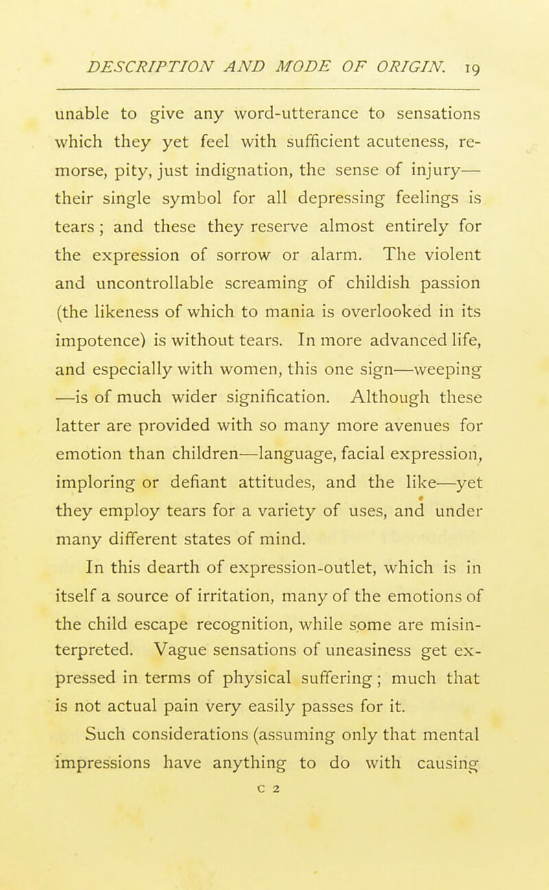 unable to give any word-utterance to sensations which they yet feel with sufficient acuteness, re- morse, pity, just indignation, the sense of injury— their single symbol for all depressing feelings is tears; and these they reserve almost entirely for the expression of sorrow or alarm. The violent and uncontrollable screaming of childish passion (the likeness of which to mania is overlooked in its impotence) is without tears. In more advanced life, and especially with women, this one sign—weeping —is of much wider signification. Although these latter are provided with so many more avenues for emotion than children—language, facial expression, imploring or defiant attitudes, and the like—yet # they employ tears for a variety of uses, and under many different states of mind. In this dearth of expression-outlet, which is in itself a source of irritation, many of the emotions of the child escape recognition, while some are misin- terpreted. Vague sensations of uneasiness get ex- pressed in terms of physical suffering; much that is not actual pain very easily passes for it. Such considerations (assuming only that mental impressions have anything to do with causing c 2