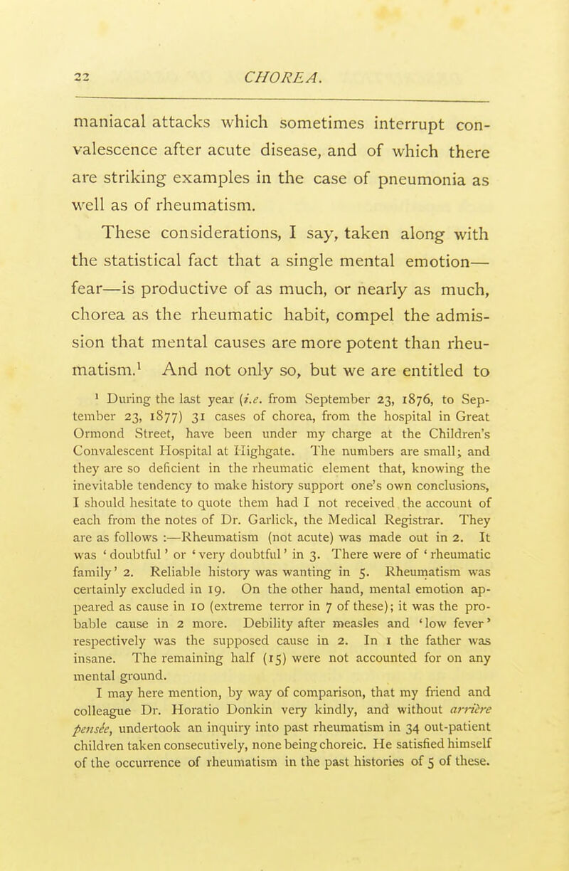 maniacal attacks which sometimes interrupt con- valescence after acute disease, and of which there are striking examples in the case of pneumonia as well as of rheumatism. These considerations, I say, taken along with the statistical fact that a single mental emotion— fear—is productive of as much, or nearly as much, chorea as the rheumatic habit, compel the admis- sion that mental causes are more potent than rheu- matism.1 And not only so, but we are entitled to 1 During the last year (i.e. from September 23, 1876, to Sep- tember 23, 1877) 31 cases of chorea, from the hospital in Great Ormond Street, have been under my charge at the Children's Convalescent Hospital at Highgate. The numbers are small; and they are so deficient in the rheumatic element that, knowing the inevitable tendency to make history support one's own conclusions, I should hesitate to quote them had I not received the account of each from the notes of Dr. Garlick, the Medical Registrar. They are as follows :—Rheumatism (not acute) was made out in 2. It was ' doubtful' or ' very doubtful' in 3. There were of ' rheumatic family' 2. Reliable history was wanting in 5. Rheumatism was certainly excluded in 19. On the other hand, mental emotion ap- peared as cause in 10 (extreme terror in 7 of these); it was the pro- bable cause in 2 more. Debility after measles and 'low fever' respectively was the supposed cause in 2. In 1 the father was insane. The remaining half (15) were not accounted for on any mental ground. I may here mention, by way of comparison, that my friend and colleague Dr. Horatio Donkin very kindly, and without arr&re pensie, undertook an inquiry into past rheumatism in 34 out-patient children taken consecutively, none being choreic. He satisfied himself