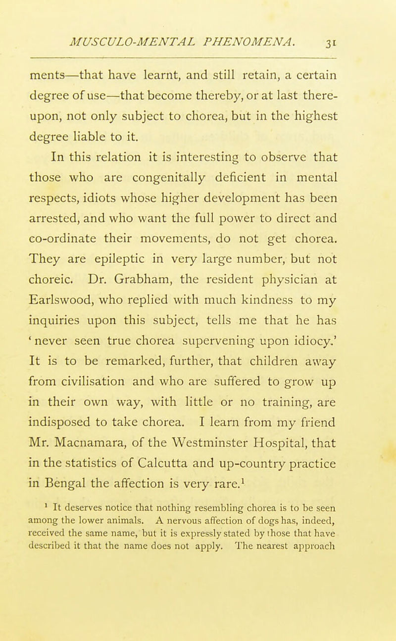 ments—that have learnt, and still retain, a certain degree of use—that become thereby, or at last there- upon, not only subject to chorea, but in the highest degree liable to it. In this relation it is interesting to observe that those who are congenitally deficient in mental respects, idiots whose higher development has been arrested, and who want the full power to direct and co-ordinate their movements, do not get chorea. They are epileptic in very large number, but not choreic. Dr. Grabham, the resident physician at Earlswood, who replied with much kindness to my inquiries upon this subject, tells me that he has 1 never seen true chorea supervening upon idiocy.' It is to be remarked, further, that children away from civilisation and who are suffered to grow up in their own way, with little or no training, are indisposed to take chorea. I learn from my friend Mr. Macnamara, of the Westminster Hospital, that in the statistics of Calcutta and up-country practice in Bengal the affection is very rare.1 1 It deserves notice that nothing resembling chorea is to be seen among the lower animals. A nervous affection of dogs has, indeed, received the same name, but it is expressly stated by ihose that have described it that the name does not apply. The nearest approach