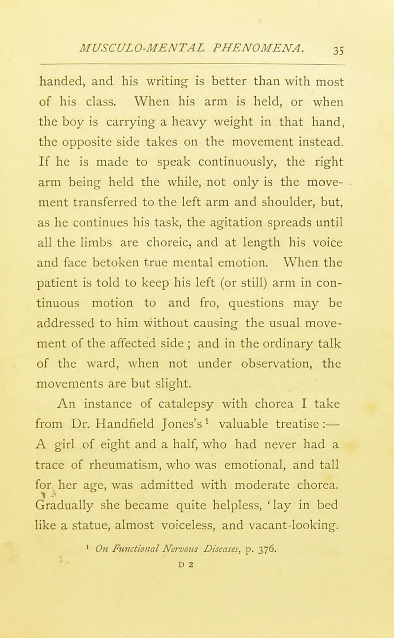 handed, and his writing is better than with most of his class. When his arm is held, or when the boy is carrying a heavy weight in that hand, the opposite side takes on the movement instead. If he is made to speak continuously, the right arm being held the while, not only is the move- ment transferred to the left arm and shoulder, but, as he continues his task, the agitation spreads until all the limbs are choreic, and at length his voice and face betoken true mental emotion. When the patient is told to keep his left (or still) arm in con- tinuous motion to and fro, questions may be addressed to him without causing the usual move- ment of the affected side ; and in the ordinary talk of the ward, when not under observation, the movements are but slight. An instance of catalepsy with chorea I take from Dr. Handfield Jones's ! valuable treatise :— A girl of eight and a half, who had never had a trace of rheumatism, who was emotional, and tall for her age, was admitted with moderate chorea. Gradually she became quite helpless, ' lay in bed like a statue, almost voiceless, and vacant-looking. 1 On Functional Nervous Diseases, p. 376. D 2