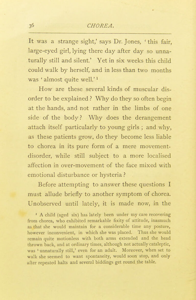 It was a strange sight,' says Dr. Jones, ' this fair, large-eyed girl, lying there day after day so unna- turally still and silent' Yet in six weeks this child could walk by herself, and in less than two months was ' almost quite well.'1 How are these several kinds of muscular dis- order to be explained ? Why do they so often begin at the hands, and not rather in the limbs of one side of the body ? Why does the derangement attach itself particularly to young girls ; and why, as these patients grow, do they become less liable to chorea in its pure form of a mere movement- disorder, while still subject to a more localised affection in over-movement of the face mixed with emotional disturbance or hysteria ? Before attempting to answer these questions I must allude briefly to another symptom of chorea. Unobserved until lately, it is made now, in the 1 A child (aged six) has lately been under my care recovering from chorea, who exhibited remarkable fixity of attitude, inasmuch as that she would maintain for a considerable time any posture, however inconvenient, in which she was placed. Thus she would remain quite motionless with both arms extended and the head thrown back, and at ordinary times, although not actually cataleptic, was ' unnaturally still,' even for an adult. Moreover, -when set to walk she seemed to want spontaneity, would soon stop, and only after repeated halts and several biddings get round the table.