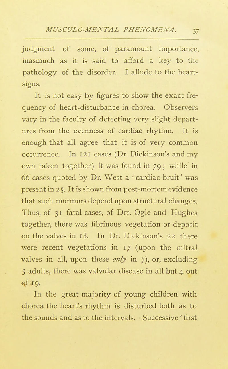 judgment of some, of paramount importance, inasmuch as it is said to afford a key to the pathology of the disorder. I allude to the heart- signs. It is not easy by figures to show the exact fre- quency of heart-disturbance in chorea. Observers vary in the faculty of detecting very slight depart- ures from the evenness of cardiac rhythm. It is enough that all agree that it is of very common occurrence. In 121 cases (Dr. Dickinson's and my own taken together) it was found in 79; while in 66 cases quoted by Dr. West a ' cardiac bruit' was present in 25. It is shown from post-mortem evidence that such murmurs depend upon structural changes. Thus, of 31 fatal cases, of Drs. Ogle and Hughes together, there was fibrinous vegetation or deposit on the valves in 18. In Dr. Dickinson's 22 there were recent vegetations in 17 (upon the mitral valves in all, upon these only in 7), or, excluding 5 adults, there was valvular disease in all but 4 out qf 19. In the great majority of young children with chorea the heart's rhythm is disturbed both as to the sounds and as to the intervals. Successive ' first