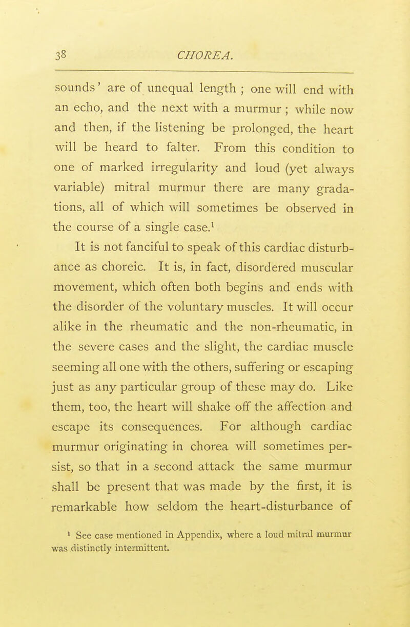 sounds' are of unequal length ; one will end with an echo, and the next with a murmur ; while now and then, if the listening be prolonged, the heart will be heard to falter. From this condition to one of marked irregularity and loud (yet always variable) mitral murmur there are many grada- tions, all of which will sometimes be observed in the course of a single case.1 It is not fanciful to speak of this cardiac disturb- ance as choreic. It is, in fact, disordered muscular movement, which often both begins and ends with the disorder of the voluntary muscles. It will occur alike in the rheumatic and the non-rheumatic, in the severe cases and the slight, the cardiac muscle seeming all one with the others, suffering or escaping just as any particular group of these may do. Like them, too, the heart will shake off the affection and escape its consequences. For although cardiac murmur originating in chorea will sometimes per- sist, so that in a second attack the same murmur shall be present that was made by the first, it is remarkable how seldom the heart-disturbance of 1 See case mentioned in Appendix, where a loud mitral murmur was distinctly intermittent.