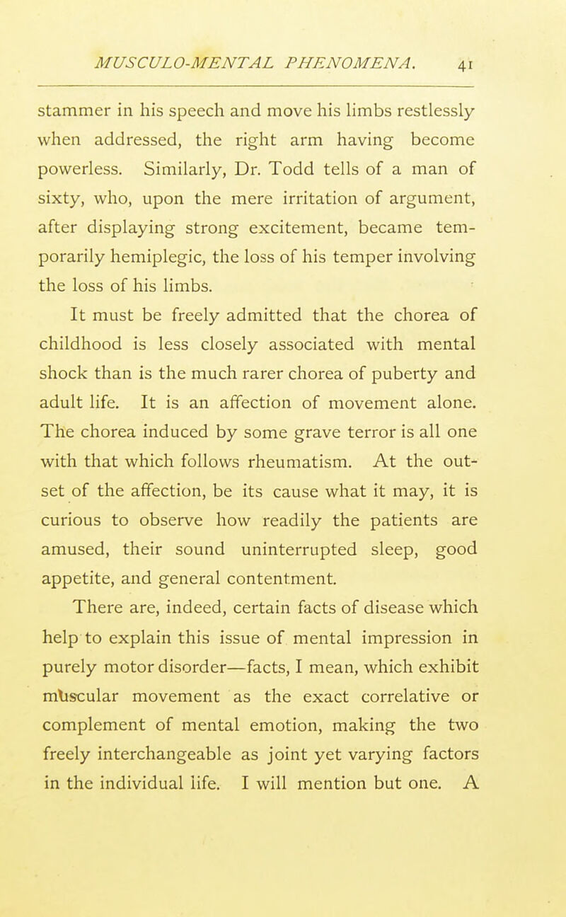 stammer in his speech and move his limbs restlessly when addressed, the right arm having become powerless. Similarly, Dr. Todd tells of a man of sixty, who, upon the mere irritation of argument, after displaying strong excitement, became tem- porarily hemiplegic, the loss of his temper involving the loss of his limbs. It must be freely admitted that the chorea of childhood is less closely associated with mental shock than is the much rarer chorea of puberty and adult life. It is an affection of movement alone. The chorea induced by some grave terror is all one with that which follows rheumatism. At the out- set of the affection, be its cause what it may, it is curious to observe how readily the patients are amused, their sound uninterrupted sleep, good appetite, and general contentment. There are, indeed, certain facts of disease which help to explain this issue of mental impression in purely motor disorder—facts, I mean, which exhibit muscular movement as the exact correlative or complement of mental emotion, making the two freely interchangeable as joint yet varying factors in the individual life. I will mention but one. A