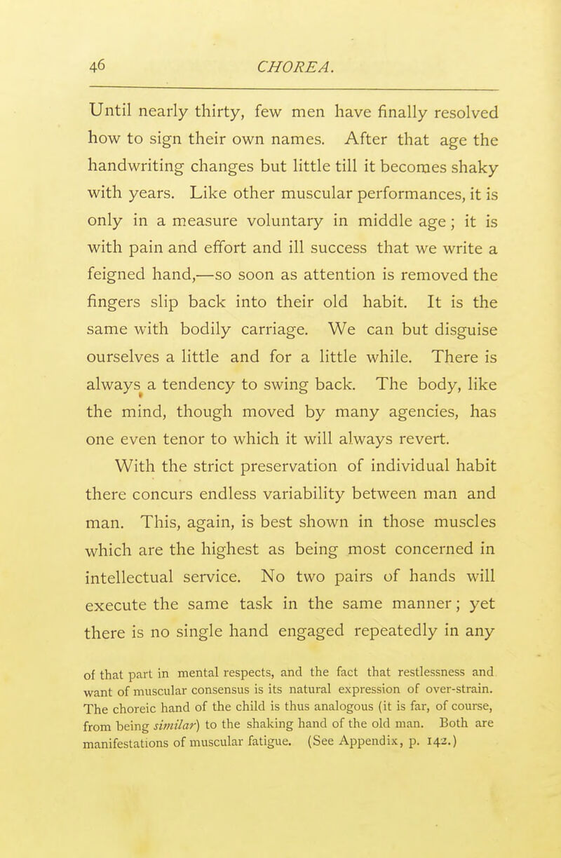 Until nearly thirty, few men have finally resolved how to sign their own names. After that age the handwriting changes but little till it becomes shaky with years. Like other muscular performances, it is only in a measure voluntary in middle age; it is with pain and effort and ill success that we write a feigned hand,—so soon as attention is removed the fingers slip back into their old habit. It is the same with bodily carriage. We can but disguise ourselves a little and for a little while. There is always^ a tendency to swing back. The body, like the mind, though moved by many agencies, has one even tenor to which it will always revert. With the strict preservation of individual habit there concurs endless variability between man and man. This, again, is best shown in those muscles which are the highest as being most concerned in intellectual service. No two pairs of hands will execute the same task in the same manner; yet there is no single hand engaged repeatedly in any of that part in mental respects, and the fact that restlessness and want of muscular consensus is its natural expression of over-strain. The choreic hand of the child is thus analogous (it is far, of course, from being similar) to the shaking hand of the old man. Both are manifestations of muscular fatigue. (See Appendix, p. 142.)