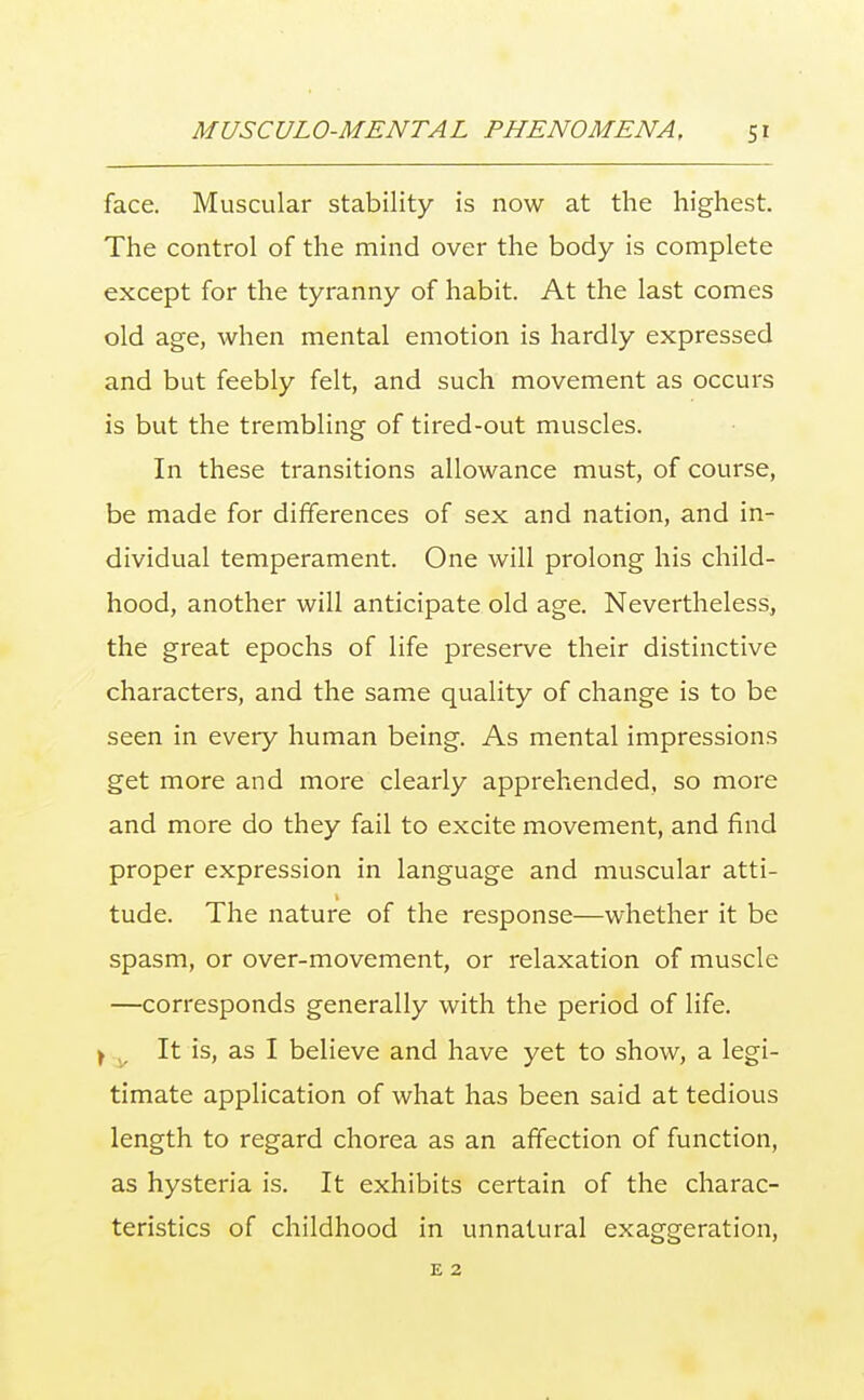 face. Muscular stability is now at the highest. The control of the mind over the body is complete except for the tyranny of habit. At the last comes old age, when mental emotion is hardly expressed and but feebly felt, and such movement as occurs is but the trembling of tired-out muscles. In these transitions allowance must, of course, be made for differences of sex and nation, and in- dividual temperament. One will prolong his child- hood, another will anticipate old age. Nevertheless, the great epochs of life preserve their distinctive characters, and the same quality of change is to be seen in every human being. As mental impressions get more and more clearly apprehended, so more and more do they fail to excite movement, and find proper expression in language and muscular atti- tude. The nature of the response—whether it be spasm, or over-movement, or relaxation of muscle —corresponds generally with the period of life. t It is, as I believe and have yet to show, a legi- timate application of what has been said at tedious length to regard chorea as an affection of function, as hysteria is. It exhibits certain of the charac- teristics of childhood in unnatural exaggeration, E 2