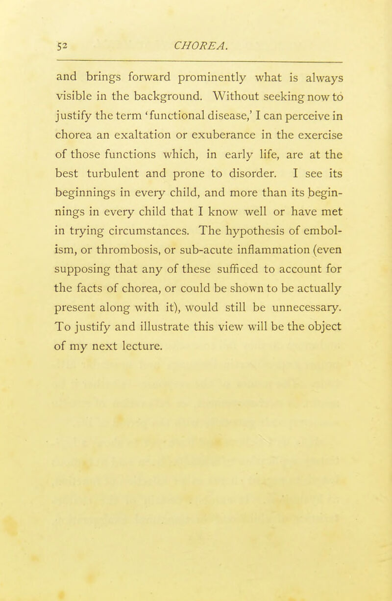 and brings forward prominently what is always visible in the background. Without seeking now to justify the term 'functional disease,' I can perceive in chorea an exaltation or exuberance in the exercise of those functions which, in early life, are at the best turbulent and prone to disorder. I see its beginnings in every child, and more than its begin- nings in every child that I know well or have met in trying circumstances. The hypothesis of embol- ism, or thrombosis, or sub-acute inflammation (even supposing that any of these sufficed to account for the facts of chorea, or could be shown to be actually present along with it), would still be unnecessary. To justify and illustrate this view will be the object of my next lecture.