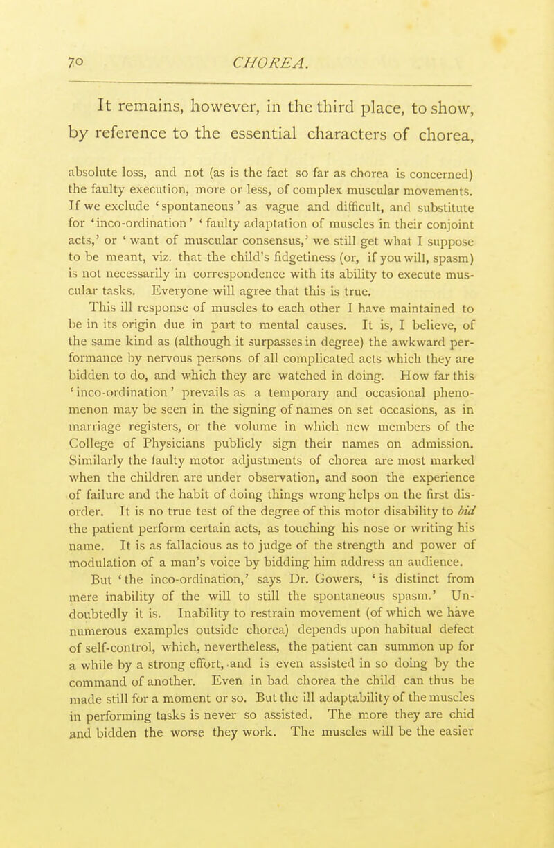 It remains, however, in the third place, to show, by reference to the essential characters of chorea, absolute loss, and not (as is the fact so far as chorea is concerned) the faulty execution, more or less, of complex muscular movements. If we exclude 'spontaneous' as vague and difficult, and substitute for 'inco-ordination' 'faulty adaptation of muscles in their conjoint acts,' or ' want of muscular consensus,' we still get what I suppose to be meant, viz. that the child's fidgetiness (or, if you will, spasm) is not necessarily in correspondence with its ability to execute mus- cular tasks. Everyone will agree that this is true. This ill response of muscles to each other I have maintained to be in its origin due in part to mental causes. It is, I believe, of the same kind as (although it surpasses in degree) the awkward per- formance by nervous persons of all complicated acts which they are bidden to do, and which they are watched in doing. How far this ' inco-ordination ' prevails as a temporary and occasional pheno- menon may be seen in the signing of names on set occasions, as in marriage registers, or the volume in which new members of the College of Physicians publicly sign their names on admission. .Similarly the faulty motor adjustments of chorea are most marked when the children are under observation, and soon the experience of failure and the habit of doing things wrong helps on the first dis- order. It is no true test of the degree of this motor disability to bid the patient perform certain acts, as touching his nose or writing his name. It is as fallacious as to judge of the strength and power of modulation of a man's voice by bidding him address an audience. But 'the inco-ordination,' says Dr. Gowers, 'is distinct from mere inability of the will to still the spontaneous spasm.' Un- doubtedly it is. Inability to restrain movement (of which we have numerous examples outside chorea) depends upon habitual defect of self-control, which, nevertheless, the patient can summon up for a while by a strong effort, and is even assisted in so doing by the command of another. Even in bad chorea the child can thus be made still for a moment or so. But the ill adaptability of the muscles in performing tasks is never so assisted. The more they are chid and bidden the worse they work. The muscles will be the easier